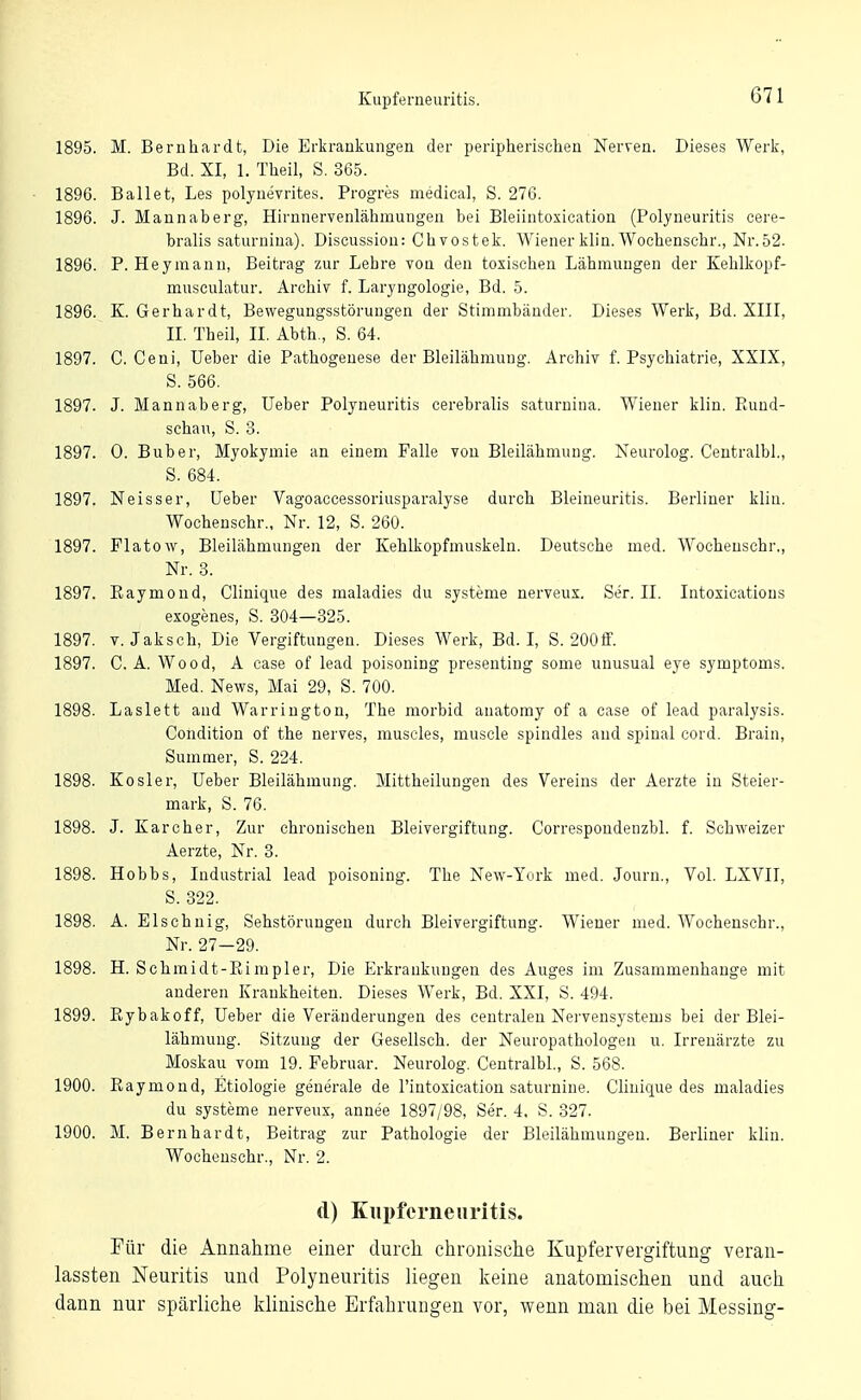 1895. M. Bernhardt, Die Erkrankungen der peripherischen Nerven. Dieses Werk, Bd. XI, 1. Theil, S, 365. 1896. Ballet, Les polynevrites. Progres medical, S. 276. 1896. J. Mannaberg, Hirnnervenlähmungen bei Bleiintoxication (Polyneuritis cere- bralis saturnina). Discussion: Chvostek. Wienerklin. Wochenschr., Nr.52. 1896. P. Heymann, Beitrag zur Lehre von den toxischen Lähmungen der Kehlkopf- musculatur. Archiv f. Laryngologie, Bd. 5. 1896. K. Gerhardt, Bewegungsstörungen der Stimmbänder. Dieses Werk, Bd. XIII, II. Theil, II. Abth., S. 64. 1897. C. Ceni, üeber die Pathogenese der Bleilähmung, Archiv f. Psychiatrie, XXIX, S. 566. 1897. J. Mannaberg, Ueber Polyneuritis cerebralis saturnina. Wiener klin. Paind- schau, S. 3. 1897. 0. Buber, Myokymie an einem Falle von Bleilähmung. Neurolog. Ceutralbl., S. 684. 1897. Neisser, üeber Vagoaccessoriusparalyse durch Bleineuritis. Berliner klin. Wochenschr., Nr. 12, S. 260. 1897. Flatow, Bleilähmungen der Kehlkopfmuskeln. Deutsche med. Wochenschr., Nr. 3. 1897. Kaymoud, Clinique des maladies du Systeme nerveux. Ser. II. Intoxicatious exogenes, S. 304—825. 1897. V. Jaksch, Die Vergiftungen. Dieses Werk, Bd. L S. 2001f. 1897. C. A. Wood, A case of lead poisoning preseuting some unusual eye Symptoms. Med. News, Mai 29, S. 700. 1898. Laslett and Warrington, The morbid anatomy of a case of lead paralysis. Condition of the nerves, muscles, muscle spindles aud spinal cord. Brain, Summer, S. 224. 1898. KOsler, üeber Bleilähmung. Mittheilungen des Vereins der Aerzte in Steier- mark, S. 76. 1898. J. Karcher, Zur chronischen Bleivergiftung. Correspondenzbl. f. Schweizer Aerzte, Nr. 3. 1898. Hobbs, Industrial lead poisoning. The New-York med. Journ., Vol. LXVII, S. 322. 1898. A. Elschnig, Sehstörungen durch Bleivergiftung. Wiener med. Wochenschr., Nr. 27-29. 1898. H. Schmidt-Eimpler, Die Erkrankungen des Auges im Zusammenhange mit anderen Krankheiten. Dieses Werk, Bd. XXI, S. 494. 1899. Eybakoff, üeber die Veränderungen des centralen Nervensystems bei der Blei- lähmung. Sitzung der Gesellsch. der Neuropathologen u. Irrenärzte zu Moskau vom 19. Februar. Neurolog. CentralbL, S. 568. 1900. Raymond, Etiologie generale de l'intoxication saturnine. Clinique des maladies du Systeme nerveux, annee 1897/98, Ser. 4. S. 327. 1900. M. Bernhardt, Beitrag zur Pathologie der Bleilähmungen. Berliner klin. Wochenschr., Nr. 2. d) Kupferneiii'itis. Für die Annahme einer durch chronische Kupfervergiftung veran- lassten Neuritis und Polyneuritis liegen keine anatomischen und auch dann nur spärliche klinische Erfahrungen vor, wenn man die bei Messing-