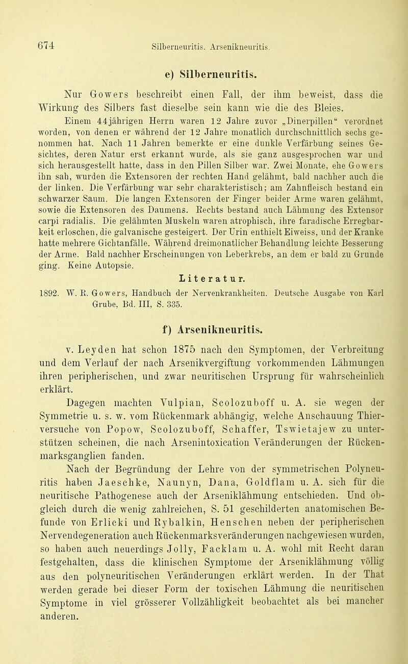 e) Silbenieuritis. Nur Gowers beschreibt einen Fall, der ihm beweist, dass die Wirkung des Silbers fast dieselbe sein kann wie die des Bleies. Einem 44jährigen Herrn waren 12 Jalire zuvor „Dinerpilleu verordnet worden, von denen er während der 12 Jahre monatlich durchschnittlich sechs ge- nommen hat. Nach 11 Jahren bemerkte er eine dunkle Verfärbung seines Ge- sichtes, deren Natur erst erkannt wurde, als sie ganz ausgesprochen war und sich herausgestellt hatte, dass in den Pillen Silber war. Zwei Monate, ehe Gowers ihn sah, wurden die Extensoren der rechten Hand gelähmt, bald nachher auch die der linken. Die Verfärbung war sehr charakteristisch; am Zahnfleisch bestand ein schwarzer Saum. Die langen Extensoren der Finger beider Arme waren gelähmt, sowie die Extensoren des Daumens. Kechts bestand auch Lähmung des Extensor carpi radialis. Die gelähmten Muskeln waren atrophisch, ihre faradische Erregbar- keit erloschen, die galvanische gesteigert. Der Urin enthielt Eiweiss, und der Kranke hatte mehrere Gicbtanfälle. Während dreimonatlicher Behandlung leichte Besserung der Arme. Bald nachher Erscheinungen von Leberkrebs, an dem er bald zu Grunde ging. Keine Autopsie. Literatur, 1892. W. R. Gowers, Handbuch der Nervenkrankheiten. Deutsche Ausgabe von Karl Grube, Bd. III, S. 335. f) Arsenikneuritis. V. Leyden hat schon 1875 nach den Symptomen, der Verbreitung und dem Verlauf der nach Arsenikvergiftung vorkommenden Lähmungen ihren peripherischen, und zwar neuritischen Ursprung für wahrscheinlich erklärt. Dagegen machten Vulpian, Scolozuboff u. A. sie wegen der Symmetrie u. s. w. vom Rückenmark abhängig, welche Anschauung Thier- versuche von Popow, Scolozuboff, Schaffer, Tswietajew zu unter- stützen scheinen, die nach Arsenintoxicatiou Veränderungen der Rücken- marksganglien fanden. Nach der Begründung der Lehre von der symmetrischen Polyneu- ritis haben Jaeschke, Naunyn, Dana, Goldflam u. A. sich für die neuritische Pathogenese auch der Arseniklähmung entschieden. Und ob- gleich durch die wenig zahlreichen, S. 51 geschilderten anatomischen Be- funde von Erlicki und Rybalkin, Henschen neben der peripherischen Nervendegeneration auch Rückenmarksveränderungen nachgewiesen wurden, so haben auch neuerdings JoUy, Facklam u. A. wohl mit Recht daran festgehalten, dass die klinischen Symptome der Arseniklähmung völlig aus den polyneuritischen Veränderungen erklärt werden. In der That werden gerade bei dieser Form der toxischen Lähmung die neuritischen Symptome in viel grösserer Vollzähligkeit beobachtet als bei mancher anderen.