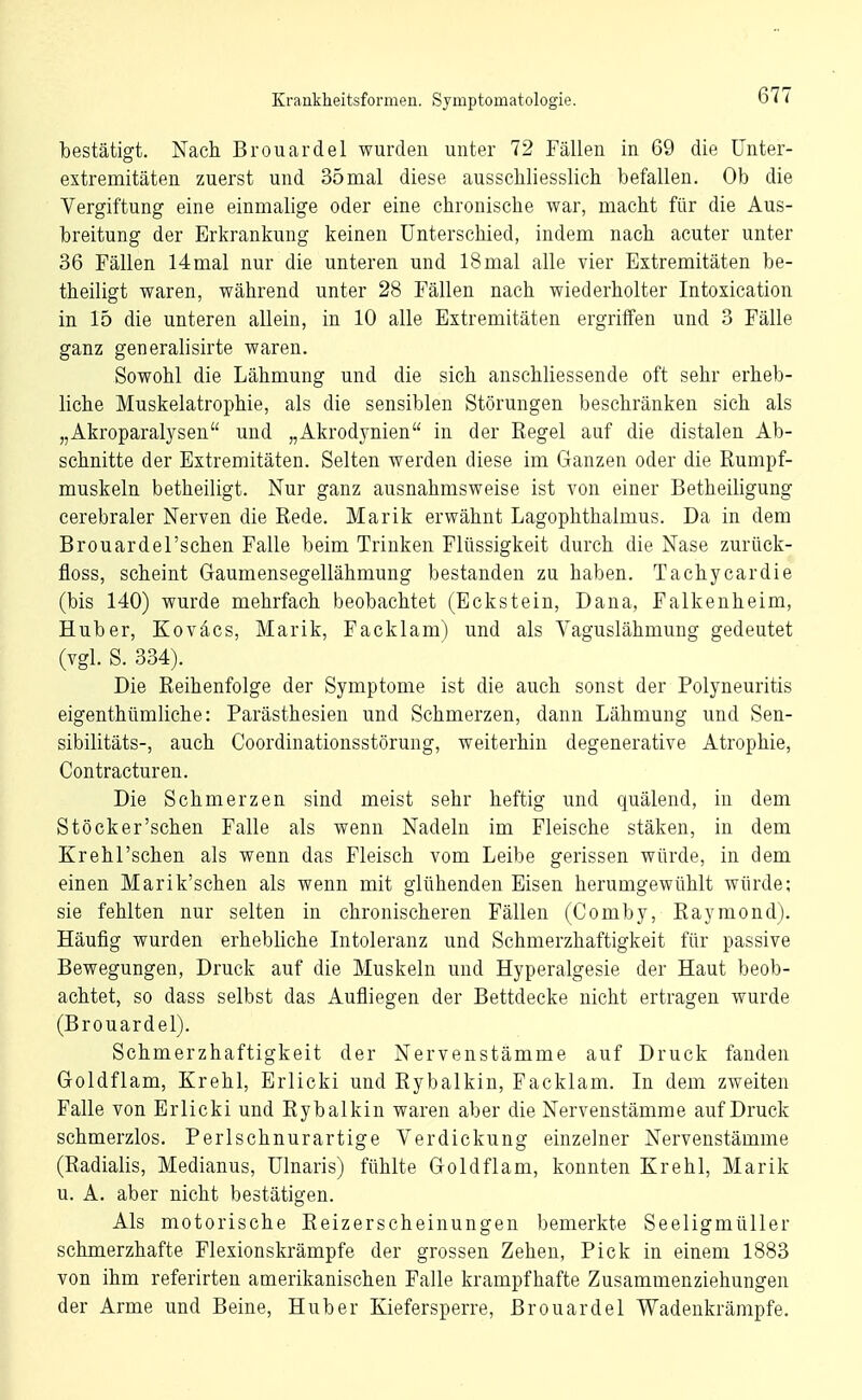 bestätigt. Nach Brouardel wurden unter 72 Fällen in 69 die Unter- extremitäten zuerst und 35mal diese ausschliesslich befallen. Ob die Vergiftung eine einmalige oder eine chronische war, macht ftir die Aus- breitung der Erkrankung keinen Unterschied, indem nach acuter unter 36 Fällen 14mal nur die unteren und 18 mal alle vier Extremitäten be- theiligt waren, während unter 28 Fällen nach wiederholter Intoxication in 15 die unteren allein, in 10 alle Extremitäten ergriifen und 3 Fälle ganz generalisirte waren. Sowohl die Lähmung und die sich anschliessende oft sehr erheb- liche Muskelatrophie, als die sensiblen Störungen beschränken sich als „Akroparalysen und „Akrodynien in der Regel auf die distalen Ab- schnitte der Extremitäten. Selten werden diese im Ganzen oder die ßumpf- muskeln betheiligt. Nur ganz ausnahmsweise ist von einer Betheiligung cerebraler Nerven die Rede. Marik erwähnt Lagophthalmus. Da in dem Brouardel'schen Falle beim Trinken Flüssigkeit durch die Nase zurilck- floss, scheint Graumensegellähmung bestanden zu haben. Tachycardie (bis 140) wurde mehrfach beobachtet (Eckstein, Dana, Falkenheim, Huber, Koväcs, Marik, Facklam) und als Vaguslähmung gedeutet (vgl. S. 334). Die Reihenfolge der Symptome ist die auch sonst der Polyneuritis eigenthümliohe: Parästhesien und Schmerzen, dann Lähmung und Sen- sibilitäts-, auch Coordinationsstörung, weiterhin degenerative Atrophie, Contracturen. Die Schmerzen sind meist sehr heftig und quälend, in dem Stöcker'schen Falle als wenn Nadeln im Fleische stäken, in dem Krehl'schen als wenn das Fleisch vom Leibe gerissen würde, in dem einen Marik'schen als wenn mit glühenden Eisen herumgewühlt würde; sie fehlten nur selten in chronischeren Fällen (Comby, Raymond). Häufig wurden erhebliche Intoleranz und Schmerzhaftigkeit für passive Bewegungen, Druck auf die Muskeln und Hyperalgesie der Haut beob- achtet, so dass selbst das Aufliegen der Bettdecke nicht ertragen wurde (Brouardel). Schmerzhaftigkeit der Nervenstämme auf Druck fanden Groldflam, Krehl, Erlicki und Rybalkin, Facklam. In dem zweiten Falle von Erlicki und Rybalkin waren aber die Nervenstämme auf Druck schmerzlos. Perlschnurartige Verdickung einzelner Nervenstämme (Radialis, Medianus, Ulnaris) fühlte Gloldflam, konnten Krehl, Marik u. A. aber nicht bestätigen. Als motorische Reizerscheinungen bemerkte Seeligmüller schmerzhafte Flexionskrämpfe der grossen Zehen, Pick in einem 1883 von ihm referirten amerikanischen Falle krampfhafte Zusammenziehungen der Arme und Beine, Hub er Kiefersperre, Brouardel Wadenkrämpfe.