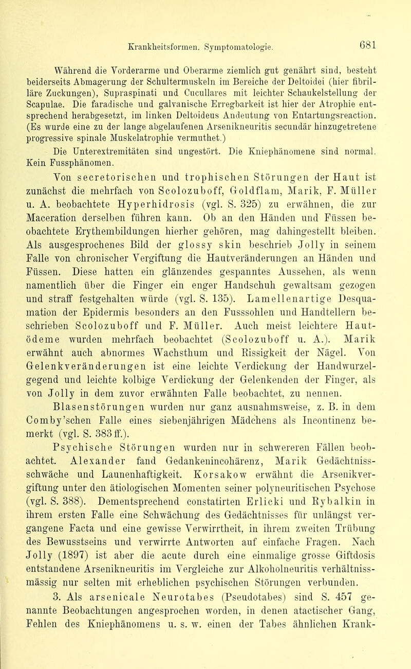 Während die Vorderarme und Oberarme ziemlich gut genährt sind, besteht beiderseits Abmagerung der Schultermuskeln im Bereiche der Deltoidei (hier fibril- läre Zuckungen), Supraspinati und Cucullares mit leichter Schaukelstellung der Scapulae. Die faradische und galvanische Eri'egbarkeit ist hier der Atrophie ent- sprechend herabgesetzt, im linken Deltoideus Andeutung von Entartungsreaction. (Es wurde eine zu der lange abgelaufenen Arsenikneuritis secundär hinzugetretene progressive spinale Muskelatrophie vermuthet.) Die ünterextremitäten sind ungestört. Die Kniephänomene sind normal. Kein Fussphänomen. Von secretorischen und trophischeii Störungen der Haut ist zunächst die mehrfach, von Scolozuboff, Goldflam, Marik, F. Müller u. A. beobachtete Hyperhidrosis (vgl. S. 325) zu erwähnen, die zur Maceration derselben führen kann. Ob an den Händen und Füssen be- obachtete Erythembildungen hierher gehören, mag dahingestellt bleiben. Als ausgesprochenes Bild der glossy skin beschrieb JoUy in seinem Falle von chronischer Vergiftung die Hautveränderungen an Händen und Füssen. Diese hatten ein glänzendes gespanntes Aussehen, als wenn namentlich über die Finger ein enger Handschuh gewaltsam gezogen und stratF festgehalten würde (vgl. S. 135). Lamellenartige Desqua- mation der Epidermis besonders an den Fusssohlen und Handtellern be- schrieben Scolozuboff und F. Müller. Auch meist leichtere Haut- ödeme wurden mehrfach beobachtet (Scolozuboff u. A.). Marik erwähnt auch al)normes Wachsthum und Rissigkeit der Nägel. Von Gelenkveränderungen ist eine leichte Verdickung der Handwurzel- gegend und leichte kolbige Verdickung der Gelenkenden der Finger, als von JoUy in dem zuvor erwähnten Falle beobachtet, zu nennen. Blasenstörungen wurden nur ganz ausnahmsweise, z. B. in dem Comby'schen Falle eines siebenjährigen Mädchens als Incontinenz be- merkt (vgl. S. 383 ff.). Psychische Störungen wurden nur in schwereren Fällen beob- achtet. Alexander fand Gedankenincohärenz, Marik Gedächtniss- schwäche und Launenhaftigkeit. Korsakow erwähnt die Arsenikver- giftung unter den ätiologischen Momenten seiner polyneuritischen Psychose (vgl. S. 388). Dementsprechend constatirten Erlicki und Rybalkin in ihrem ersten Falle eine Schwächung des Gedächtnisses für unlängst ver- gangene Facta und eine gewisse Verwirrtheit, in ihrem zweiten Trübung des Bewusstseins und verwirrte Antworten auf einfache Fragen. Nach Jolly (1897) ist aber die acute durch eine einmalige grosse Giftdosis entstandene Arsenikneuritis im Vergleiche zur Alkoholneuritis verhältniss- mässig nur selten mit erheblichen psychischen Störungen verbunden. 3. Als arsenicale Neurotabes (Pseudotabes) sind S. 457 ge- nannte Beobachtungen angesprochen worden, in denen atactischer Gang, Fehlen des Kniephänomens u. s. w. einen der Tabes ähnlichen Krank-