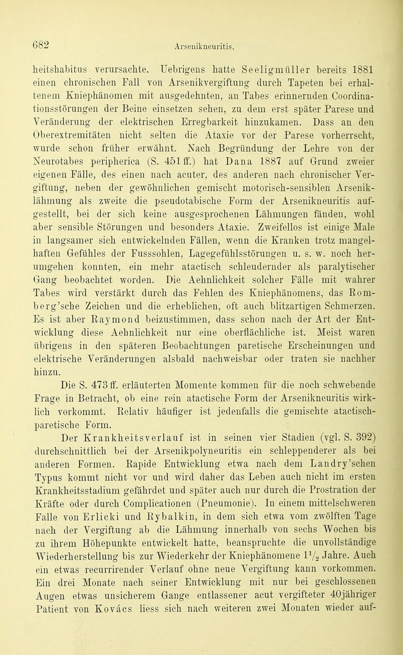 heitshabitiis verursaclite. Uebrigeus hatte Seeligmüller bereits 1881 einen chronischen Fall von Arsenikvergiftung durch Tapeten bei erhal- tenem Kniephänomen mit ausgedehnten, an Tabes erinnernden Coordina- tionsstörungen der Beine einsetzen sehen, zu dem erst später Parese und Veränderung der elektrischen Erregbarkeit hinzukamen. Dass an den Oberextremitäten nicht selten die Ataxie vor der Parese vorherrscht, wurde schon früher erwähnt. Nach Begründung der Lehre von der Neurotabes peripherica (S. 451 ff.) hat Dana 1887 auf Grund zweier eigenen Fälle, des einen nach acuter, des anderen nach chronischer Ver- giftung, neben der gewöhnlichen gemischt motorisch-sensiblen Arseuik- lähmung als zweite die pseudotabische Form der Arsenikneuritis auf- gestellt, bei der sich keine ausgesprochenen Lähmungen fänden, wohl aber sensible Störungen und besonders Ataxie. Zweifellos ist einige Male in langsamer sich entwickelnden Fällen, wenn die Kranken trotz mangel- haften Gefühles der Fusssohlen, Lagegefühlsstörungen u. s. w. noch her- umgehen konnten, ein mehr atactisch schleudernder als paralytischer Gang beobachtet worden. Die Aehnlichkeit solcher Fälle mit wahrer Tabes wird verstärkt durch das Fehlen des Kniephänomens, das Eom- berg'sche Zeichen und die erheblichen, oft auch blitzartigen Schmerzen. Es ist aber Raymond beizustimmen, dass schon nach der Art der Ent- wicklung diese Aehnlichkeit nur eine oberflächliche ist. Meist waren übrigens in den späteren Beobachtungen paretische Erscheinungen und elektrische Veränderungen alsbald nachweisbar oder traten sie nachher hinzu. Die S. 473 ff. erläuterten Momente kommen für die noch schwebende Frage in Betracht, ob eine rein atactische Form der Arsenikneuritis wirk- lich vorkommt. Relativ häufiger ist jedenfalls die gemischte atactisch- paretische Form. Der Krankheitsverlauf ist in seinen vier Stadien (vgl. S. 392) durchschnittlich bei der Arsenikpolyneuritis ein schleppenderer als bei anderen Formen. Rapide Entwicklung etwa nach dem Landry'sehen Typus kommt nicht vor und wird daher das Leben auch nicht im ersten Krankheitsstadium gefährdet und später auch nur durch die Prostration der Kräfte oder durch Complicationen (Pneumonie). In einem mittelschweren Falle von Erlicki und Rybalkin, in dem sich etwa vom zwölften Tage nach der Vergiftung ab die Lähmung innerhalb von sechs Wochen bis zu ihrem Höhepunkte entwickelt hatte, beanspruchte die unvollständige Wiederherstellung bis zur Wiederkehr der Kniephänomene IV2 Jahre. Auch ein etwas recurrirender Verlauf ohne neue Vergiftung kann vorkommen. Ein drei Monate nach seiner Entwicklung mit nur bei geschlossenen Augen etwas unsicherem Gange entlassener acut vergifteter 40jähriger Patient von Koväcs Hess sich nach weiteren zwei Monaten wieder auf-