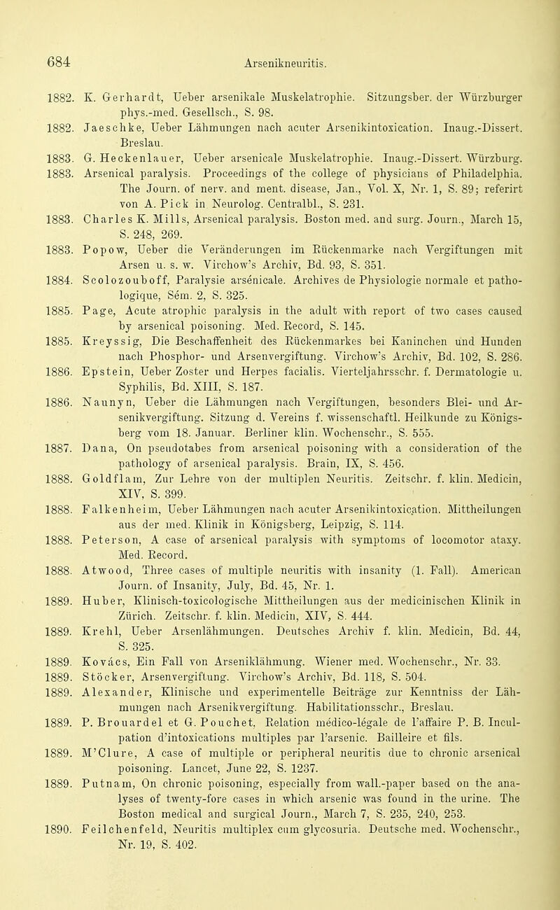 1882. K. Gerhardt, Ueber arsenikale Muskelatrophie. Sitzungsber. der Würzburger phys.-med. Gesellsch., S. 98. 1882. Jaeschke, Ueber Lähmungen nach acuter Arsenikintoxication. Inaug.-Dissert. Breslau. 1883. G. Heekenlauer, Ueber arsenicale Muskelatrophie. Inaug.-Dissert. Würzburg. 1883. Arsenical paralysis. Proceedings of the College of physicians of Philadelphia. The Journ. of nerv, and ment. disease, Jan., Vol. X, Nr. 1, S. 89; referirt von A. Pick in Neurolog. Centralbl., S. 231. 1883. Charles E. Mills, Arsenical paralysis. Boston med. and surg. Journ., March 15, S. 248, 269. 1883. Popow, Ueber die Veränderungen im ßückenmarke nach Vergiftungen mit Arsen u. s. w. Virchow's Archiv, Bd. 98, S. 351. 1884. Scolozouboff, Paralysie arsenicale. Archives de Physiologie normale et patho- logique, Sem. 2, S. 325. 1885. Page, Acute atrophic paralysis in the adult with report of two cases caused by arsenical poisoning. Med. ßecord, S. 145. 1885. Kreyssig, Die Beschaffenheit des Eückenmarkes bei Kaninchen und Hunden nach Phosphor- und Arsenvergiftung. Virchov?'s Archiv, Bd. 102, S. 286. 1886. Epstein, Ueber Zoster und Herpes facialis. Vierteljahrsschr. f. Dermatologie u. Syphilis, Bd. XIII, S. 187. 1886. Naunyn, Ueber die Lähmungen nach Vergiftungen, besonders Blei- und Ar- senikvergiftung. Sitzung d. Vereins f. wissenschaftl. Heilkunde zu Königs- berg vom 18. Januar. Berliner klin. Wochenschr., S. 555. 1887. Dana, On Pseudotabes from arsenical poisoning with a consideration of the pathology of arsenical paralysis. Brain, IX, S. 456. 1888. Goldflam, Zur Lehre von der multiplen Neuritis. Zeitschr. f. klin. Medicin, XIV, S. 399. 1888. Falkenheim, Uebei-Lähmungen nach acuter Arsenikintoxication. Mittheilungen aus der med. Klinik in Königsberg, Leipzig, S. 114. 1888. Petersen, A case of arsenical paralysis with Symptoms of locomotor ataxy. Med. Kecord. 1888. Atwood, Three cases of multiple neuritis with insanity (1. Fall). American Journ. of Insanity, July, Bd. 45, Nr. 1. 1889. Huber, Klinisch-toxicologische Mittheilungen aus der medicinischen Klinik in Zürich. Zeitschr. f. klin. Medicin, XIV, S. 444. 1889. Krehl, Ueber Arsenlähmungen. Deutsches Archiv f. klin. Medicin, Bd. 44, S. 325. 1889. Koväcs, Ein Fall von Arseniklähmung. Wiener med. Wochenschr., Nr. 33. 1889. Stöcker, Arsenvergiftung. Virchow's Archiv, Bd. 118, S. 504. 1889. Alexander, Klinische und experimentelle Beiträge zur Kenntniss der Läh- mungen nach Arsenikvergiftung. Habilitationsschr., Breslau. 1889. P. Brouardel et G. Pouchet, Relation medico-legale de l'affaire P. B. Incul- pation d'intoxications multiples par l'arsenic. Bailleire et fils. 1889. M'Clure, A case of multiple or peripheral neuritis due to chronic arsenical poisoning. Lancet, June 22, S. 1237. 1889. Putnam, On chronic poisoning, especially from wall.-paper based on the ana- lyses of twenty-fore cases in which arsenic was found in the urine. The Boston medical and surgical Journ., March 7, S. 235, 240, 253. 1890. Feilchenfeld, Neuritis multiplex cum glycosuria. Deutsche med. Wochenschr., Nr. 19, S. 402.