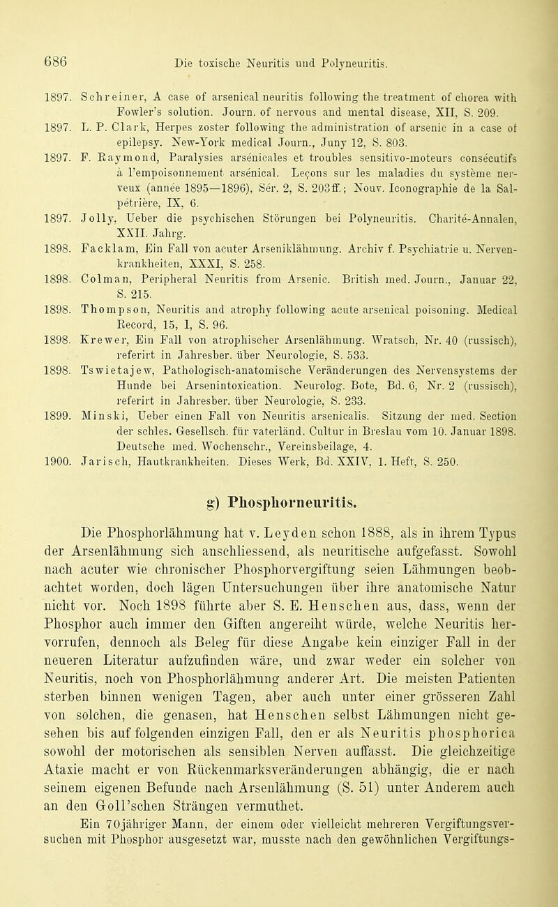 1897. Schreiner, A case of arsenical iieuritis foUowing the treatment of Chorea with Fowler's Solution. Journ. of nervous and mental disease, XII, S. 209. 1897. L. P. Clai'k, Herpes zoster following the administration of arsenic in a case ot epilepsy. New-Yorlc medical Journ., Juny 12, S. 803. 1897. F. Eaymond, Paralysies arsenieales et troubles sensitivo-moteurs consecutifs ä l'empoisonnement arsenical. Le^ons sur les maladies du Systeme ner- veux (annee 1895—1896), Ser. 2, S. 203fF.; Nout. Iconographie de la Sal- petriere, IX, 6. 1897. Jelly. Ueber die psychischen Störungen bei Polyneuritis. Charite-Annalen, XXII. Jahrg. 1898. Pacivlam, Ein Fall von acuter Arsenildähmung. x^rchiv f. Psychiatrie u. Nerven- kranlcheiten, XXXI, S. 258. 1898. Colman, Peripheral Neuritis from Arsenic. British med. Journ., Januar 22, S. 215. 1898. Thompson, Neuritis and atrophy following acute arsenical poisoning. Medical Record, 15, 1, S. 96. 1898. Krewer, Ein Fall von atrophischer Arsenlähmung. Wratsch, Nr. 40 (russisch), referirt in Jahresher. über Neurologie, S. 533. 1898. Tswietajew, Pathologisch-anatomische Veränderungen des Nervensystems der Hunde bei Arsenintoxication. Neurolog. Bote, Bd. 6, Nr. 2 (russisch), referirt in Jahresber. über Neurologie, S. 233. 1899. Minski, üeber einen Fall von Neuritis arsenicalis. Sitzung der med. Section der schles. Gesellsch. für vaterländ. Cultur in Breslau vom 10. Januar 1898. Deutsche med. Wochenschr., Vereinsbeilage, 4. 1900. Jarisch, Hautkrankheiten. Dieses Werk, Bd. XXIV, I.Heft, S. 250. g) Phospliorneuritis. Die Phosphorlähmung hat v. Leyden schon 1888, als in ihrem Typus der Arsenlähmung sich anschliessend, als neuritische aufgefasst. Sowohl nach acuter wie chronischer Phosphorvergiftung seien Lähmungen beob- achtet worden, doch lägen Untersuchungen über ihre anatomische Natur nicht vor. Noch 1898 führte aber S. E. Henschen aus, dass, wenn der Phosphor auch immer den Giften angereiht würde, welche Neuritis her- vorrufen, dennoch als Beleg für diese Angabe kein einziger Fall in der neueren Literatur aufzufinden wäre, und zwar weder ein solcher von Neuritis, noch von Phosphorlähmung anderer Art. Die meisten Patienten sterben binnen wenigen Tagen, aber auch unter einer grösseren Zahl von solchen, die genasen, hat Henschen selbst Lähmungen nicht ge- sehen bis auf folgenden einzigen Fall, den er als Neuritis phosphorica sowohl der motorischen als sensiblen Nerven auffasst. Die gleichzeitige Ataxie macht er von Kückenmarksveränderungen abhängig, die er nach seinem eigenen Befunde nach Arsenlähmung (S. 51) unter Anderem auch an den Goll'schen Strängen vermuthet. Ein 70jähriger Mann, der einem oder vielleicht mehreren Vergiftungsver- suchen mit Phosphor ausgesetzt war, musste nach den gewöhnlichen Vergiftungs-