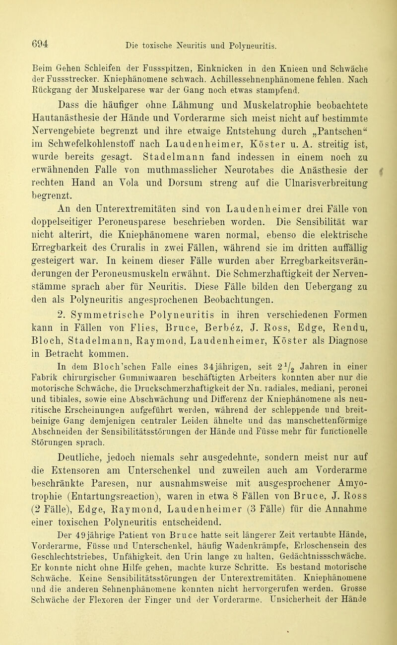 Beim Gehen Schleifen der Fussspitzen, Einknicken in den Knieen und Schwäche der Fussstrecker. Kniephänomene schwach. Achillessehnenphänomene fehlen. Nach Eückgang der Muskelparese war der Gang noch etwas stampfend. Dass die häufiger ohne Lähmung und Muskelatrophie beobachtete Hautanästhesie der Hände und Vorderarme sich meist nicht auf bestimmte Nervengebiete begrenzt und ihre etwaige Entstehung durch „Pantschen im Schwefelkohlenstoff nach Laudeuheimer, Köster u. A. streitig ist, wurde bereits gesagt. Stadelmann fand indessen in einem noch zu erwähnenden Falle von muthmasslicher Neurotabes die Anästhesie der rechten Hand an Vola und Dorsum streng auf die ülnarisverbreitung begrenzt. An den Unterextremitäten sind von Laudeuheimer drei Fälle von doppelseitiger Peroneusparese beschrieben worden. Die Sensibilität war nicht alterirt, die Kniephänomene waren normal, ebenso die elektrische Erregbarkeit des Cruralis in zwei Fällen, während sie im dritten auffällig gesteigert war. In keinem dieser Fälle wurden aber Erregbarkeitsverän- derungen der Peroneusmuskeln erwähnt. Die Schmerzhaftigkeit der Nerven- stämme sprach aber für Neuritis. Diese Fälle bilden den Uebergang zu den als Polyneuritis angesprochenen Beobachtungen. 2. Symmetrische Polyneuritis in ihren verschiedenen Formen kann in Fällen von Flies, Bruce, Berbez, J. Ross, Edge, Rendu, Bloch, Stadelmann, Raymond, Laudeuheimer, Köster als Diagnose in Betracht kommen. In dem Bloch'schen Falle eines 34jährigen, seit Ja^bren in einer Fabrik chirurgischer Gummiwaareu beschäftigten Arbeiters konnten aber nur die motorische Schwäche, die Druckschmerzhaftigkeit der Nu. radiales, mediani, peronei und tibiales, sowie eine Abschwächung und Differenz der Kniephänomene als neu- ritische Erscheinungen aufgeführt werden, während der schleppende und breit- beinige Gang demjenigen centraler Leiden ähnelte und das manschettenförmige Abschneiden der Sensibilitätsstörungen der Hände und Füsse mehr für functionelle Störungen sprach. Deutliche, jedoch niemals sehr ausgedehnte, sondern meist nur auf die Extensoren am Unterschenkel und zuweilen auch am Vorderarme beschränkte Paresen, nur ausnahmsweise mit ausgesprochener Amyo- trophie (Entartungsreaction), waren in etwa 8 Fällen von Bruce, J. Ross (2 Fälle), Edge, Raymond, Laudeuheimer (3 Fälle) für die Annahme einer toxischen Polyneuritis entscheidend. Der 49jährige Patient von Bruce hatte seit längerer Zeit vertaubte Hände, Vorderarme, Füsse und Unterschenkel, häufig Wadenkrämpfe, Erloschensein des Geschlechtstriebes, Unfähigkeit, den Urin lange zu halten, Gedächtnissschwäche. Er konnte nicht ohne Hilfe gehen, machte kurze Schritte. Es bestand motorische Schwäche. Keine Sensibilitätsstörungen der Unterextremitäten. Kniephänomene und die anderen Sehnenphänomene konnten nicht hervorgerufen werden. Grosse Schwäche der Flexoren der Finger und der Vorderarme. Unsicherheit der Hände
