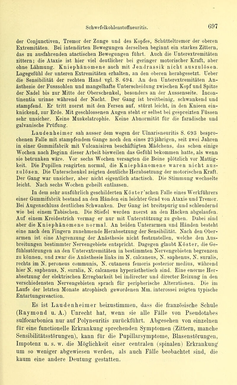 der Conjunctiven, Tremor der Zange und des Kopfes, Schütteltremor der oberen Extremitäten. Bei intendirten Bewegungen derselben beginnt ein starkes Zittern, das zu ausfahrenden atactisclien Bewegungen führt. Auch die Unterexti-emitäten zittern; die Ataxie ist hier viel deutlicher bei geringer motorischer Kraft, aber ohne Lähmung. Kniephänomene auch mit Jendrassik nicht auszulösen. Lagegefühl der unteren Extremitäten erhalten, an den oberen herabgesetzt. Ueber die Sensibilität der rechten Hand vgl. S. 694. An den Unterextremitäten An- ästhesie der Fusssohlen und mangelhafte Unterscheidung zwischen Kopf und Spitze der Nadel bis zur Mitte der Oberschenkel, besonders an der Aussenseite. Incon- tinentia urinae während der Nacht. Der Gang ist breitbeinig, schwankend und stampfend. Er tritt zuerst mit den Fersen auf, stürzt leicht, in den Knieen ein- knickend, zur Erde. Mit geschlossenen Augen steht er selbst bei gespreizten Füssen sehr unsicher. Keine Muskelatrophie. Keine Abnormität für die faradische und galvanische Prüfung. Laudenheimer sah ausser dem wegen der Ulnarisneuritis S. 693 bespro- chenen Falle mit stampfendem Gange noch den eines 23jährigen, seit zwei Jahren in einer Gummifabrik mit Vulcanisiren beschäftigten Mädchens, das schon einige Wochen nach Beginn dieser Arbeit bisweilen das Gefühl bekommen hatte, als wenn sie betrunken wäre. Vor sechs Wochen versagten die Beine plötzlich vor Mattig- keit. Die Pupillen reagirten normal, die Kniephänomene waren nicht aus- zulösen. Die Unterschenkel zeigten deutliche Herabsetzung der motorischen Kraft. Der Gang war unsicher, aber nicht eigentlich atactisch. Die Stimmung wechselte leicht. Nach sechs Wochen geheilt entlassen. In dem sehr ausführlich geschilderten Köster'schen Falle eines Werkführers einer Gummifabrik bestand an den Händen ein leichter Grad von Ataxie und Tremor. Bei Augenschluss deutliches Schwanken. Der Gang ist breitspurig und schleudernd wie bei einem Tabischen. Die Stiefel werden zuerst an den Hacken abgelaufen. Auf einem Kreidestrich vermag er nur mit Unterstützung zu gehen. Dabei sind aber die Kniephänomene normal. An beiden Unterarmen und Händen besteht eine nach den Fingern zunehmende Herabsetzung der Sensibilität. Nach den Ober- armen ist eine Abgrenzung der Anästhesie nicht festzustellen, welche den Aus- breitungen bestimmter Nervengebiete entspricht. Dagegen glaubt Köster, die Ge- fühlsstörungen an den Unterextremitäten in bestimmten Nervengebieten begrenzen zu können, und zwar die Anästhesie links im N. calcaneus, N. saphenus, N. suralis, rechts im N. peroneus communis, N. cutaneus femoris posterior medius, während hier N. saphenus, N. suralis, N. calcaneus hyperästhetisch sind. Eine enorme Her- absetzung der elektrischen Erregbarkeit bei indirecter und directer Eeizung in den verschiedensten Nervengebieten sprach für peripherische Alterationen. Die im Laufe der letzten Monate atrophisch gewordenen Mm. interossei zeigten typische Entartungsreaction. Es ist Laudenheimer beizustimmen, dass die französische Schule (Raymond u. A.) Unrecht hat, wenn sie alle Fälle von Pseudotabes sulfocarbonica nur auf Polyneuritis zurückführt. Abgesehen von einzelnen für eine functionelle Erkrankung sprechenden Symptomen (Zittern, manche Sensibilitätsstörungen), kann für die Pupillarsymptome, Blaseustörungen, Impotenz u. s. w. die Möglichkeit einer centralen (spinalen) Erkrankung um so weniger abgewiesen werden, als auch Fälle beobachtet sind, die kaum eine andere Deutung gestatten.