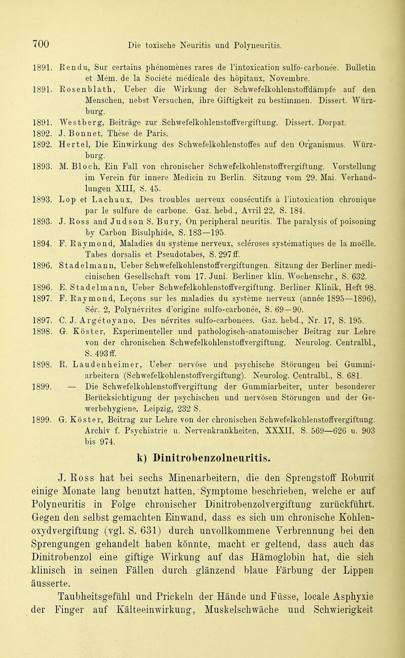 1891. Rendu, Sur certains phenomenes rares de rintoxication sulfo-carboiiee. Bulletin et Mem. de la Societe medicale des höpitaus, Novembre. 1891. Eosenblath, Ueber die Wirkung der SchwefelkohlenstolFdämpfe auf den Menschen, nebst Versuchen, ihre Giftigkeit zu bestimmen. Dissert. Würz- burg. 1891. Westberg, Beiträge zur Schwefelkohlenstoffvergiftung. Dissert. Dorpat. 1892. J. Bonnet, These de Paris. 1892. Hertel, Die Einwirkung des Schwefelkohlenstoffes auf den Organismus. Würz- burg. 1893. M. Bloch, Ein Fall von chronischer Schwefelkohlenstoffvergiftung. Vorstellung im Verein für innere Medicin zu Berlin. Sitzung vom 29. Mai. Verhand- lungen XIII, 8. 45. 1893. Lop et Lachaux, Des troubles nerveux cousecutifs k l'intoxication chronique par le sulfure de carbone. Gaz. hebd., Avril 22, S. 184. 1893. J. Eoss and Judson S. Bury, On peripheral neuritis. The paralysis of poisoning by Carbon Bisulphide, S. 183—195. 1894. F. Eaymond, Maladies du Systeme nerveux, scleroses systematiques de la moelle. Tabes dorsalis et Pseudotabes, S. 297 ff. 1896. Stadelmaun, Ueber Schwefelkohlenstoffvergiftungeu. Sitzung der Berliner medi- cinischen Gesellschaft vom 17. Juni. Berliner klin. Wochenschr., S. 632. 1896. E. Stadelmann, Ueber Schwefelkohlenstoffvergiftung. Berliner Klinik, Heft 98. 1897. F. Eaymond, Le9ons sur les maladies du Systeme nerveux (annee 1895—1896), Ser. 2, Polynevritcs d'origine sulfo-carbonee, S. 69 — 90. 1897. C. J. Argetoyano, Des nevrites sulfo-carbonees. Gaz. hebd., Nr. 17, S. 195. 1898. G. Köster, Experimenteller und pathologisch-anatomischer Beitrag zur Lehre von der chronischen Schwefelkohlenstoffvergiftung. Neurolog. Centralbl., S. 493 ff. 1898. E. Laudeuheimer, Ueber nervöse und psychische Störungen bei Gummi- arbeitern (Schwefelkohlenstoffvergiftung). Neurolog. Centralbl., S. 681. 1899. — Die Schwefelkohlenstoffvergiftung der Gummiarbeiter, unter besonderer Berücksichtigung der psychischen und nervösen Störungen und der Ge- werbehygiene, Leipzig, 232 S. 1899. G. Köster, Beitrag zur Lehre von der chronischen Schwefelkohlenstoffvergiftung. Archiv f. Psychiatrie u. Nervenkrankheiten, XXXII, S. 569—626 u. 903 bis 974. k) Dinitrolbeiizolneuritis. J. Boss hat bei sechs Minenarbeitern, die den Sprengstoff Roburit einige Monate lang benutzt hatten, Symptome beschrieben, welche er auf Polyneuritis in Folge chronischer Dinitrobenzolvergiftung zurückführt. Gegen den selbst gemachten Einwand, dass es sich um chronische Kohlen- oxydvergiftung (vgl. S. 631) durch unvollkommene Verbrennung bei den Sprengungen gehandelt haben könnte, macht er geltend, dass auch das Dinitrobenzol eine giftige Wirkung auf das Hämoglobin hat, die sich Minisch in seinen Fällen durch glänzend blaue Färbung der Lippen äusserte. Taubheitsgefühl und Prickeln der Hände und Füsse, locale Asphyxie der Finger auf Kälteeinwirkung, Muskelschwäche und Schwierigkeit