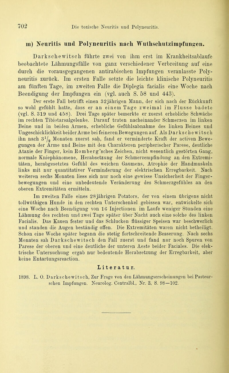 in) Jfeuritis und Polyneuritis nach Wutlischutzimpfiingen. Darkschewitscti führte zwei von ihm erst im Krankheitsablaufe beobachtete Lähmungsfälle von ganz verschiedener Verbreitung auf eine durch die vorausgegangenen antirabischen Impfungen veranlasste Poly- neuritis zurück. Im ersten Falle setzte die leichte klinische Polyneuritis am fünften Tage, im zweiten Falle die Diplegia facialis eine Woche nach Beendigung der Impfungen ein (vgl. auch S. 58 und 443). Der erste Fall betrifft einen 32jährigen Mann, der sich nach der Kückkunft so wohl gefühlt hatte, dass er an einem Tage zweimal im Flusse badete (vgl. S. 319 und 458). Drei Tage später bemerkte er zuerst erhebliche Schwäche im rechten Tibiotarsalgelenke. Darauf traten nacheinander Schmerzen im linken Beine und in beiden Armen, erhebliche Gefühlsabnahme des linken Beines und Ungeschicklichkeit beider Arme bei feineren Bewegungen auf. Als Darksche witsch ihn nach S^/g Monaten zuerst sah, fand er verminderte Kraft der activen Bewe- gungen der Arme und Beine mit den Charakteren peripherischer Parese, deutliche Ataxie der Finger, kein Eomberg'sches Zeichen, nicht wesentlich gestörten Gang, normale Kniephänomene, Herabsetzuug der Schmerzempfindung an den Extremi- täten, herabgesetztes Gefühl des weichen Gaumens, Atrophie der Handmuskeln links mit nur quantitativer Verminderung der elektrischen Erregbarkeit. Nach weiteren sechs Monaten Hess sich nur noch eine gewisse Unsicherheit der Finger- bewegungen und eine unbedeutende Veränderung des Schmerzgefühles an den oberen Extremitäten ermitteln. Im zweiten Falle eines 28jährigen Potators, der von einem übrigens nicht toUwüthigen Hunde in den rechten Unterschenkel gebissen war, entwickelte sich eine Woche nach Beendigung von 16 Injectionen im Laufe weniger Stunden eine Lähmung des rechten und zwei Tage später über Nacht auch eine solche des linken Facialis. Das Kauen fester und das Schlucken flüssiger Speisen war beschwerlich und standen die Augen beständig offen. Die Extremitäten waren nicht betheiligt. Schon eine Woche später begann die stetig fortschreitende Besserung. Nach sechs Monaten sah Darkschewitsch den Fall zuerst und fand nur noch Spuren von Parese der oberen und eine deutliche der unteren Aeste beider Faciales. Die elek- trische Untersuchung ergab nur bedeutende Herabsetzung der Erregbarkeit, aber keine Entartungsreaction. Literatur. 1898. L. 0. Darkschewitsch, Zur Frage von denLähmungserscheiuungen beiPasteur- schen Impfungen. Neurolog. Centralbl., Nr. 3, S. 98—102.