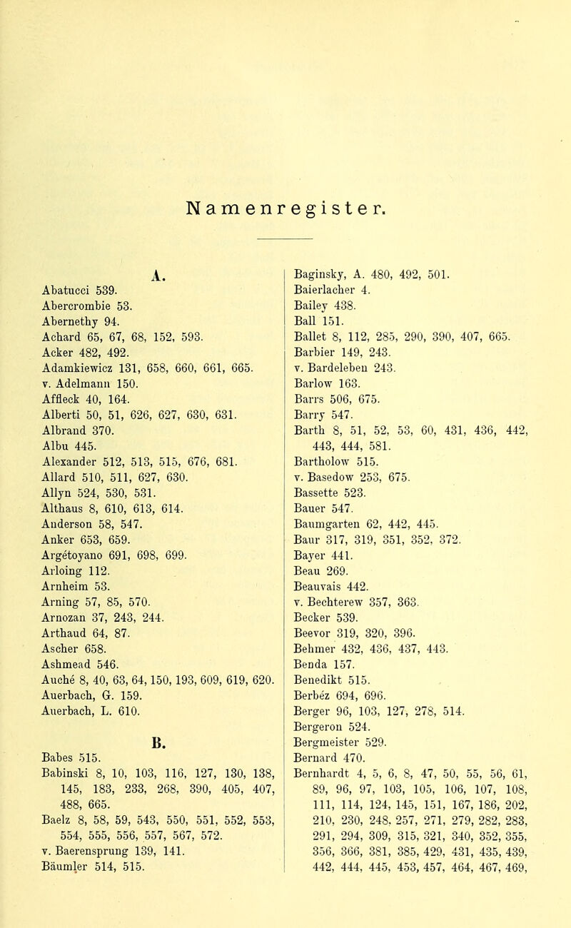 N am e n r e g i s t e r. A. Abatucci 539. Abercrombie 53. Abernethy 94. Aehard 65, 67, 68, 152, 593. Acker 482, 492. Adamkiewicz 131, 658, 660, 661, 665. V. Adelmann 150. Affleek 40, 164. Alberti 50, 51, 626, 627, 630, 631. Albraud 370. Albu 445. Alexander 512, 513, 515, 676, 681. Allard 510, 511, 627, 630. Allyn 524, 530, 531. Altbaus 8, 610, 613, 614. Anderson 58, 547. Anker 653, 659. Argetoyano 691, 698, 699. Arloing 112. Arnbeim 53. Arning 57, 85, 570. Arnozan 37, 243, 244. Artbaud 64, 87. Ascber 658. Ashmead 546. Aucbe 8, 40, 63, 64,150,193, 609, 619, 620. Auerbach, G. 159. Auerbach, L. 610. B. Babes 515. Babinski 8, 10, 103, 116, 127, 130, 138, 145, 183, 233, 268, 390, 405, 407, 488, 665. Baelz 8, 58, 59, 543, 550, 551, 552, 553, 554, 555, 556, 557, 567, 572. V. Baerensprung 139, 141. Bäumler 514, 515. Baginsky, A. 480, 492, 501. Baierlacher 4. Bailey 438. Ball 151. Ballet 8, 112, 285, 290, 390, 407, 665. Barbier 149, 243. V. Bardeleben 243. Barlo w 168. Barrs 506, 675. Barry 547. Barth 8, 51, 52, 53, 60, 431, 436, 442, 443, 444, 581. Bartbolow 515. V. Basedow 253, 675. Bassette 523. Bauer 547. Baumgarten 62, 442, 445. Baur 317, 319, 351, 352, 372. Bayer 441. Beau 269. Beauvais 442. V. Bechterew 357, 363. Becker 539. Beevor 319, 320, 396. Bebmer 432, 436, 437, 443. Benda 157. Benedikt 515. Berbez 694, 696. Berger 96, 103, 127, 278, 514. Bergeron 524. Bergmeister 529. Bernard 470. Bernhardt 4, 5, 6, 8, 47, 50, 55, 56, 61, 89, 96, 97, 103, 105, 106, 107, 108, III, 114, 124, 14.5, 151, 167, 186, 202, 210, 230, 248. 257, 271, 279, 282, 283, 291, 294, 309, 315, 321, 340, 352, 355, 356, 366, 381, 385, 429, 431, 435, 439, 442, 444, 445, 453, 457, 464, 467, 469,