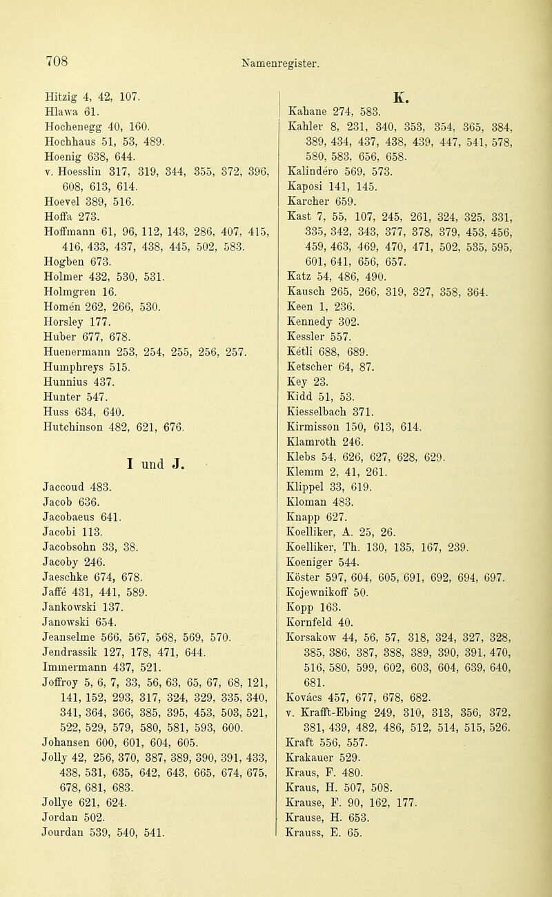 Hitzig 4, 42, 107. Hlawa 61. Hochenegg 40, 160. Hochhaus 51, 53, 489. Hoenig 638, 644. V. Hoessliu 317, 319, 344, 355, 372, 396, 608, 613, 614. Hoevel 389, 516. Hoffa 273. Hoffmana 61, 96, 112, 143, 286, 407, 415, 416, 433, 437, 438, 445, 502, 583. Hogben 673. Holmer 432, 530, 531. Holmgreu 16. Homen 262, 266, 530. Horsley 177. Huber 677, 678. Huenermaiin 253, 254, 255, 256, 257. Humphreys 515. Hunnius 437. Hunter 547. Huss 634, 640. Hutchinson 482, 621, 676. I und J. Jaccoud 483. Jacob 636. Jacobaeus 641. Jacobi 113. Jacobsohn 33, 38. Jacoby 246. Jaeschke 674, 678. Jaffe 431, 441, 589. Jankowski 137. Janowski 654. Jeanseime 566, 567, 568, 569, 570. Jendrassik 127, 178, 471, 644. Immermann 437, 521. Joffl-oy 5, 6, 7, 33, 56, 63, 65, 67, 68, 121, 141, 152, 293, 317, 324, 329, 335, 340, 341, 364, 366, 385, 395, 453, 503, 521, 522, 529, 579, 580, 581, 593, 600. Johansen 600, 601, 604, 605. Jolly 42, 256, 370, 387, 389, 390, 391, 433, 438, 531, 635, 642, 643, 665, 674, 675, 678, 681, 683. JoUye 621, 624. Jordan 502. Jourdan 539, 540, 541. K. Kahane 274, 583. Kahler 8, 231, 340, 353, 354, 365, 384, 389, 434, 437, 438, 439, 447, 541, 578, 580, 583, 656, 658. Kalindero 569, 573. Kaposi 141, 145. Karcher 659. Kast 7, 55, 107, 245, 261, 324, 325, 331, 335, 342, 343, 377, 378, 379, 453, 456, 459, 463, 469, 470, 471, 502, 535, 595, 601, 641, 656, 657. Katz 54, 486, 490. Kausch 265, 266, 319, 327, 358, 364. Keen 1, 236. Kennedy 302. Kessler 557. Ketli 688, 689. Ketscher 64, 87. Key 23. Kidd 51, 53. Kiesselbach 371. Kirmisson 150, 613, 614. Klamroth 246. Klebs 54, 626, 627, 628, 629. Klemm 2, 41, 261. Klippel 33, 619. Kloman 483. Knapp 627. Koelliker, A. 25, 26. Koelliker, Th. 130, 135, 167, 239. Koeniger 544. Köster 597, 604, 605, 691, 692, 694, 697. KojewnikolF 50. Kopp 163. Kornfeld 40. Korsakow 44, 56, 57, 318, 324, 327, 328, 385, 386, 387, 388, 389, 390, 391, 470, 516, 580, 599, 602, 603, 604, 639, 640, 681. Koväcs 457, 677, 678, 682. V. Krafft-Ebing 249, 310, 313, 356, 372, 381, 439, 482, 486, 512, 514, 515, 526. Kraft 556, 557. Krakauer 529. Kraus, F. 480. Kraus, H. 507, 508. Krause, F. 90, 162, 177. Krause, H. 653. Krauss, E. 65.