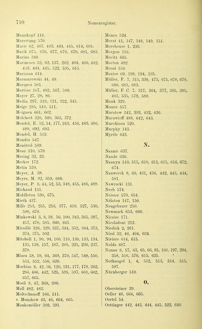 Mannkopf 118. Marestang 570. Marie 62, 407, 443, 444, 445, 614, 691. Marik 675, 676, 677, 678, 679, 681, 683. Marina 348. Marinesco 32, 62, 137, 262, 404, 406, 442, 418, 444, 445, 522, 535, 615. Marinian 614. Manimrowslvi 44, 49. Marqupz 501. Martins 1Ü7, 482, 507, 508. Mayer 27, 28, 86. Media 297, 319, 321, -322, 345. Meige 285, 510, 511. Mi'ignen 661, 662. Melcliert 320, 340, 863, 372. Mendel, E. 52, 54, 177, 243, 456, 483, 486, 489, 692, 693. Mendel, H. 513. Mendes 547. Menetrel 589. Menz 310, 579. Mering 82, 38. Merker 172. Metin 589. Meyer, A. 88. Meyer, M. 92, 659, 680. Meyer, P. 8, 44, 52, 53, 348, 455, 486, 489. Michaud 151. Middleton 590, 675. Mieth 437. Mills 253, 255, 256, 377, 419, 527, 530, 598, 678. Minkowski 8, 8, 88, 50, 100, 343, 365, 397, 457, 470, 505, 640, 641. Miraille 326, 329, 837, 344, 352, 364, 373, 374, 375, 502. Mitchell 1, 90, 94, 100, 110, 130, 133, 134, 135, 138, 157, 167, 205, 235, 236, 237, 879. Miura 58, 59, 64, 869, 370, 547, 548, 550, 551, 552, 556, 620. Moebius 8, 42, 56, 120, 131, 177, 178, 262, 286, 406, 442, 525, 595, 597, 601, 602, 657, 665. Moeli 8, 47, 368, 390. Moll 482, 488. Moltschanoff 166, 511. V. Monakow 43, 46, 664, 665. MonkemöUer 389, 391. register. Monro 524. Morat 41, 147, 148, 149, 151. Morehouse 1, 236. Morgan 156. Moritz 665. Morton 482. Mosse 556. Moxter 69, 189, 194, 195. Müller, F. 7, 315, 330, 473, 675, 678, 679, 680, 681, 688. Müller, F. C. 7, 817, 364, 377,. 385, 395, 403, 535, 579, 580. Münk 328. Munro 557. Muratow 342, 893, 432, 486. Murawieff 488, 642, 643. Murchison 520. Murphy 148. Myrtle 648. N. Naame 687. Naude 636. Naunyn 510, 511, 610, 611, 615, 616, 672, 674. Nauwerck 8, 60, 431, 436, 442, 443, 444, 581. Nawrocki 131. Neeb 574. Neisser 570, 654. Nelaton 147, 150. Neugebauer 250. Newmark 653, 660. Nicaise 171. Nicoladoni 212. Niedick 2, 261. Nissl 82, 46, 404, 634. Niviere 614, 615. Nolda 687. Nonne 8, 57, 68, 65, 66, 85, 106, 197, 294, 358, 516, 570, 615, 635. Nothnagel 1, 4, 512, 513, 514, 515, 597. Nürnberger 510. 0. Obersteiner 89. Oeller 46, 664, 665. Oertel 54. Oettinger 442, 448, 444, 445, 522, 640.