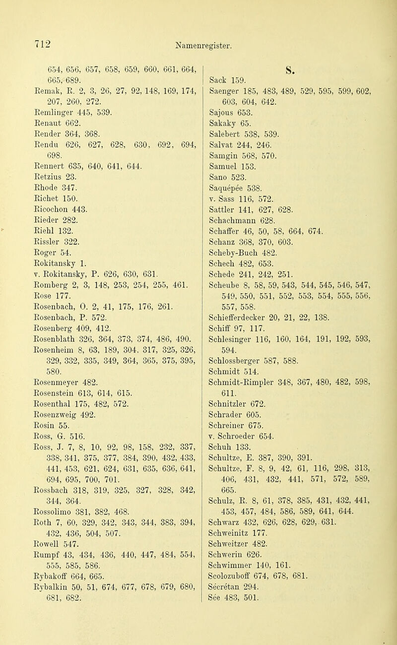 654, 656, 657, 658, 659, 660, 661, 664, 665, 689. Remak, K. 2, 3, 26, 27, 92, 148, 169, 174, 207, 260, 272. Eemlinger 445, 539. Eenaut 662. Bender 864, 368. Eendu 626, 627, 628, 630, 692, 694, 698. Bennert 635, 640, 641, 644. Ketzins 23. Ehode 347. Eichet 150. Eicochon 443. Eieder 282. Eiehl 132. Eissler 322. Eoger 54. Eokitansky 1. V. Eokitansky, P. 626, 630, 631. Eomberg 2, 3, 148, 253, 254, 255, 461. Eose 177. Eosenbach, 0. 2, 41, 175, 176, 261. Bosenbach, P. 572. Bosenberg 409, 412. Bosenblath 326, 364, 373, 374, 486, 490. Bosenheim 8, 63, 189, 304, 317, 325, 326, 329, 332, 335, 349, 364, 365, 375, 395, 580. Eosenmeyer 482. Bosenstein 613, 614, 615. Eosenthai 175, 482, 572. Boseuzweig 492. Bosin 55. Eoss, G. 516. Boss, J. 7, 8, 10, 92, 98, 158, 232, 337, 338, 341, 375, 877, 384, 390, 432, 433, 441, 453, 621, 624, 631, 635, 636, 641, 694, 695, 700, 701. Bossbach 818, 819, 825, 327, 328, 342, 844, 864. Bossolimo 381, 382, 468. Eöth 7, 60, 329, 342, 343, 344, 888, 394, 432, 486, 504, 507. Bowell 547. Eumpf 43, 434, 486, 440, 447, 484, 554, 555, 585, 586. Eybakoff 664, 665. Bybalkin 50, 51, 674, 677, 678, 679, 680, 681, 682. S. Sack 159. Saenger 185, 483, 489, 529, 595, 599, 602, 603, 604, 642. Sajous 658. Sakaky 65. Salebert 588, 539. Salvat 244, 246. Samgin 568, 570. Samuel 153. Sano 523. Saquepee 538. V. Sass 116, 572. Sattler 141, 627, 628. Schachmann 628. Schaffer 46, 50, 58, 664, 674. Schanz 368, 370, 608. Scheby-Buch 482. Schech 482, 653. Schede 241, 242, 251. Scheube 8, 58, 59, 543, 544, 545, 546, 547, 549, 550, 551, 552, 558, 554, 555, 556, 557, 558. Schiefferdecker 20, 21, 22, 138. Schiff 97, 117. Schlesinger 116, 160, 164, 191, 192, 598, 594. Schlossberger 587, 588. Schmidt 514. Schmidt-Eimpler 848, 367, 480, 482, 598, 611. Schnitzler 672. Schräder 605. Schreiner 675. V. Schroeder 654. Schuh 133. Schultze, E. 387, 390, 891. Schultze, P. 8, 9, 42, 61, 116, 298, 313, 406, 431, 432, 441, 571, 572, 589, 665. Schulz, E. 8, 61, 378, 385, 431, 432, 441, 453, 457, 484, 586, 589, 641, 644. Schwarz 432, 626, 628, 629, 631. Schweinitz 177. Schweitzer 482. Schwerin 626. Schwimmer 140, 161. Scolozuboff 674, 678, 681. Secretan 294. See 48-3, 501.