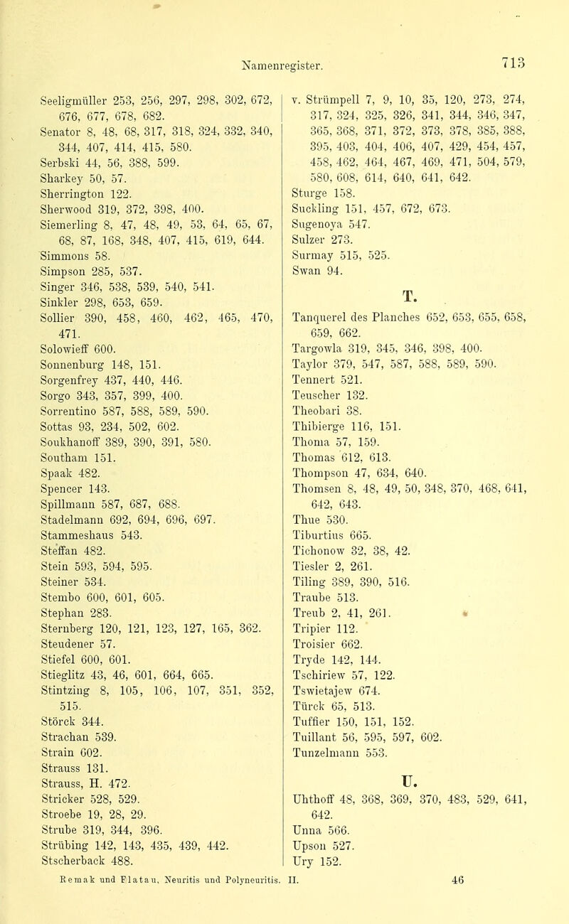 Seeligmüller 253, 256, 297, 298, 302, 672, 676, 677, 678, 682. Senator 8, 48, 68, 317, 318, 324, 382, 340, 344, 407, 414, 415, 580. Serbski 44, 56, 388, 599. Sharkey 50, 57. Sherrington 122. Sherwood 319, 372, 398, 400. Siemerling 8, 47, 48, 49, 53, 64, 65, 67, 68, 87, 168, 348, 407, 415, 619, 644. Simmons 58. Simpson 285, 537. Singer 346, 538, 539, 540, 541. Sinkler 298, 653, 659. Sollier 390, 458, 460, 462, 465, 470, 471. Solowieff 600. Sonnenbm-g 148, 151. Sorgenfrey 437, 440, 446. Sorgo 343, 357, 399, 400. Sorrentino 587, 588, 589, 590. Sottas 93, 234, 502, 602. Soukhanoff 389, 390, 391, 580. Southam 151. Spaak 482. Spencer 143. Spillmann 587, 687, 688. Stadelmann 692, 694, 696, 697. Stammeshaus 543. Steffan 482. Stein 593, 594, 595. Steiner 534. Stembo 600, 601, 605. Stephan 288. Steruberg 120, 121, 123, 127, 165, 862. Stevidener 57. Stiefel 600, 601. Stieglitz 43, 46, 601, 664, 665. Stintzing 8, 105, 106, 107, 351, 352, 515. Störck 344. Strachan 539. Strain 602. Strauss 131. Strauss, H. 472. Stricker 528, 529. Stroebe 19, 28, 29. Strube 319, 344, 396. Strübing 142, 143, 435, 439, 442. Stscherback 488. Eemak und Flatan, Neuritis und Pol3'neuritis. V. Strümpell 7, 9, 10, 35, 120, 273, 274, 317, 324, 325, 326, 341, 344, 346, 347, 365, 368, 371, 372, 373, 378, 385, 888, 895, 403, 404, 406, 407, 429, 454, 457, 458, 462, 464, 467, 469, 471, 504, 579, 580, 608, 614, 640, 641, 642. Sturge 158. Suckling 151, 457, 672, 673. Sugenoya 547. Sulzer 273. Surmay 515, 525. Swan 94. T. Tanquerel des Planches 652, 653, 655, 658, 659, 662. Targowla 319, 345, 346, 398, 400. Taylor 379, 547, 587, 588, 589, 590. Tennert 521. Teuscher 132. Theobari 38. Thibierge 116, 151. Thoma 57, 159. Thomas 612, 613. Thompson 47, 634, 640. Thomsen 8, 48, 49, 50, 348, 370, 468, 641, 642, 643. Thue 530. Tiburtius 665. Tichonow 82, 38, 42. Tiesler 2, 261. Tiling 389, 390, 516. Traube 513. Treub 2, 41, 261. * Tripier 112. Troisier 662. Tryde 142, 144. Tschiriew 57, 122. Tswietajew 674. Türck 65, 513. Tuffier 150, 151, 152. Tuillant 56, 595, 597, 602. Tunzelmann 553. u. Uhthoff 48, 368, 369, 370, 483, 529, 641, 642. Unna 566. Upson 527. Ury 152. II. 46