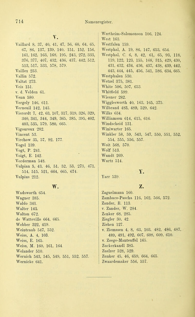 y. Vaillard 8, 37, 40, 41, 47, 56, 60, 64, 65, 67, 86, 137, 139, 140, 151, 152, 156, 161, 162, 168, 168, 195, 243, 272, 333, 376, 377, 407, 432, 436, 437, 442, 512, 513, 517. 583, 578, 579. Vaillex 258. Vallin 572. Valtat 273. Veis 151. V. d. Velden 61. Venn 580. Vergely 146, 611. Verneuil 142, 143. Vierordt 7, 42, 63, 107, 817, 319, 826, 829, 340, 841, 844, 849, 365, 385, 895, 402, 408, 585, 579, 580, 665. Vigouroux 282. Vincent 58. Virchow 85, 57, 92, 177. Vogel 189. Vogt, P. 241. Voigt, E. 142. Vorderman 548. Vulpian 5, 43, 46, 51, 52, 58, 278, 471, 514, 515, 521, 664, 665, 674. Vulpius 212. w. Wadsworth 654. Wagner 385. Waldo 341. Walter 143. Walton 672. de Watteville 664, 665. Webber 322, 419. Weintraub 547, 552. Weiss, A. 4, 103. Weiss, E. 165. Weiss, M. 160, 161, 164. Welander 510. Wernieh 543, 545, 549, 551, 552, 557. Wernicke 641. Wertheim-Salomonsou 106, 124. West 163. Westfalen 159. Westphal, A. 19, 86, 147, 653, 654. Westphal, C. 6, 8, 42, 61, 65, 93, 118, 119, 122, 123, 155, 168, 315, 429, 430, 481, 432, 434, 486, 487, 438, 489, 442, 448, 444, 445, 456, 541, 586, 684, 665. Westphalen 530. Watzel 375, 381. White 506, 507, 653. Whitfield 599. Wiesner 282. Wigglesworth 40, 163, 165, 375. Wilbrand 483, 489, 529, 642. Wilks 634. Williamson 614, 615, 616. Windscheid 131. Winiwarter 165. Winkler 58, 59, 543, 547, 550, 551, 552, 554, 555, 556, 557. Woit 568, 570. Wolf 513. Wundt 269. Wurtz 514. T. Yarr 539. z. Zaguelmann 160. Zambaco-Pascha 116, 162, 566, 572, Zander, ß. 113. V. Zander, W. 284. Zenker 68, 285. Ziegler 30, 42. Ziehen 127. T. Ziemssen 4, 8, 68, 103, 482, 486, 487, 489, 491, 492, 607, 608, 609, 610. V. Zoege-Manteuffel 165. Zuckerkandl 385. Zuelzer 528, 529. Zuuker 45, 46, 659, 664, 665. Zwaardemaker 556, 557.