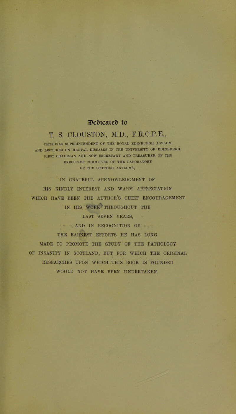 2)eMcate& to T. S. CLOUSTON, M.D., F.RC.P.K, PHYSICIAN-SUPERINTENDENT OF THE ROYAL EDINBURGH ASYLUM AND LBCTUBBB ON MENTAL DISEASES IN THE UNIVERSITY OF EDINBURGH, FIRST CHAIRMAN AND NOW SECRETARY AND TREASURER OP THE EXECUTIVE COMMITTEE OP THE LABORATORY OP THE SCOTTISH ASYLUMS, IN GRATEFUL ACKNOWLEDGMENT OF HIS KINDLY INTEREST AND WARM APPRECIATION WHICH HAVE BEEN THE AUTHOR'S CHIEF ENCOURAGEMENT IN HIS WORK THROUGHOUT THE LAST SEVEN YEARS, AND IN RECOGNITION OF THE EARNEST EFFORTS HE HAS LONG MADE TO PROMOTE THE STUDY OF THE PATHOLOGY OF INSANITY IN SCOTLAND, BUT FOR WHICH THE ORIGINAL RESEARCHES UPON WHICH THIS BOOK IS FOUNDED WOULD NOT HAVE BEEN UNDERTAKEN.