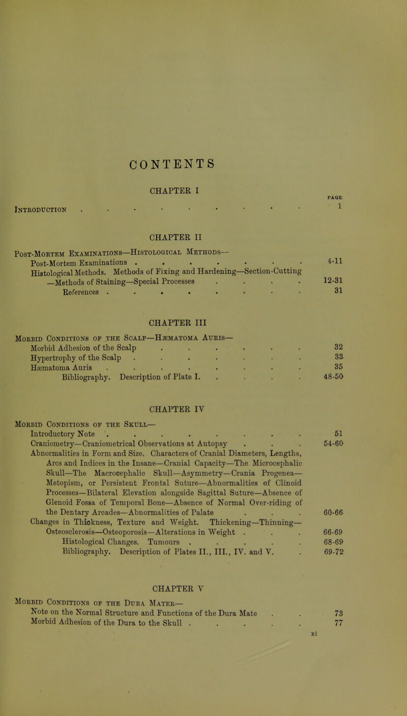 CONTENTS CHAPTER I PAGE Inteodtjotion CHAPTER II PosT-MoRTEM Examinations—Histological Methods— Post-Mortem Examinations .... Histological Methods. Methods of Fixing and Hardening —Methods of Staining—Special Processes References ..... CHAPTER III MoEBiD Conditions of the Scalp—HiEMATOMA Auris— Morbid Adhesion of the Scalp ...... 32 Hypertrophy of the Scalp ....... 33 Hsematoma Auris ........ 35 Bibliography. Description of Plate I. . . . . 48-50 CHAPTER IV Morbid Conditions of the Skull— Introductory Note . . . . . . . . 51 Craniometry—Craniometrical Observations at Autopsy . . . 54-60 Abnormalities in Form and Size. Characters of Cranial Diameters, Lengths, Arcs and Indices in the Insane—Cranial Capacity—The Microcephalic Skull—The Macrocephalic Skull—Asymmeti-y—Crania Progenea— Metopism, or Persistent Frontal Suture—Abnormalities of Clinoid Processes—Bilateral Elevation alongside Sagittal Suture—Absence of Glenoid Fossa of Temporal Bone—Absence of Normal Over-riding of the Dentary Arcades—Abnormalities of Palate . . . 60-66 Changes in Thickness, Texture and Weight. Thickening—Thinning— Osteosclerosis—Osteoporosis—Alterations in Weight . . . 66-69 Histological Changes. Tumours ..... 68-69 Bibliography. Description of Plates II., III., IV. and V. . 69-72 CHAPTER V Morbid Conditions of the Dura Mater— Note on the Normal Structure and Functions of the Dura Mate . . 73 Morbid Adhesion of the Dura to the Skull ..... 77 4-11 —Section-Cutting 12-81 31