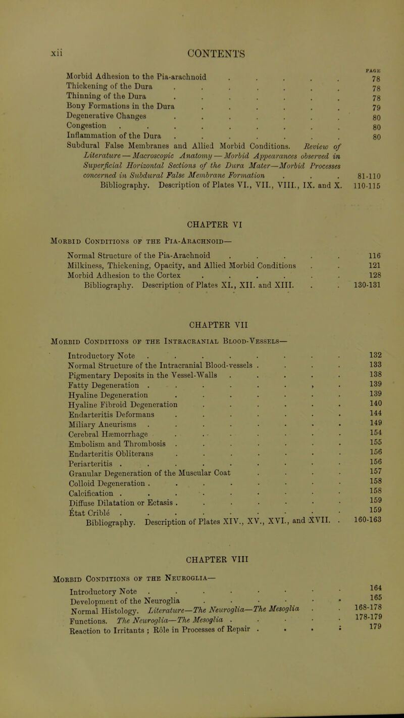 PACK Morbid Adhesion to the Pia-arachnoid ..... 78 Thickening of the Dura 78 Thinning of tlie Dura ....... 78 Bony Formations in the Dura ...... 79 Degenerative Changes . . . . . . . 80 Congestion ......... 80 Inflammation of the Dura ....... 80 Subdural False Membranes and Allied Morbid Conditions. Review of Literature — Macroscopic Anatomy — Morbid Appearances observed in Superficial Horizontal Sections of the Dura Mater—Morbid Processes concerned in Subdtoral False Membrane Formation . . . 81-110 Bibliography. Description of Plates VI., VII., VIII., IX. and X. 110-115 CHAPTER VI Morbid Conditions of the Pi a-Arachnoid— Normal Structure of the Pia-Arachnoid , . . . . 116 Milkiness, Thickening, Opacity, and Allied Morbid Conditions . . 121 Morbid Adhesion to the Cortex ...... 128 Bibliography. Description of Plates XL, XII. and XIII. . . 130-131 CHAPTER VII Morbid Conditions of the Intracranial Blood-Vessels— Introductory Note . . . . . . . . 132 Normal Structure of the Intracranial Blood-vessels .... 133 Pigmentary Deposits in the Vessel-Walls ..... 138 Fatty Degeneration . . . . . • » • 139 Hyaline Degeneration . . . . . . • 139 Hyaline Fibroid Degeneration . . . . • . 140 Endarteritis Deformans ....... 144 Miliary Aneurisms ........ 149 Cerebral Hfemorrhage . . • . . . . • 154 Embolism and Thrombosis 155 Endarteritis Obliterans ....... 156 Periarteritis . . . . . . • • • 156 Granular Degeneration of the Muscular Coat .... 157 Colloid Degeneration . . . • . • • • 158 Calcification . . . • • • • • • Diffuse Dilatation or Ectasis 159 iltat Crible Bibliography. Description of Plates XIV., XV., XVI., and XVII. . 160-163 CHAPTER VIII Morbid Conditions of the Neuroglia— Introductory Note Development of the Neuroglia 1°5 Normal Histology. Literature—The Neuroglia—The Mesoglia . ■ 168-1/8 Functions. The Neuroglia—The Mesoglia . . • • • ^^^'^^^ Reaction to Irritants ; Role in Processes of Repair . . . i l'»