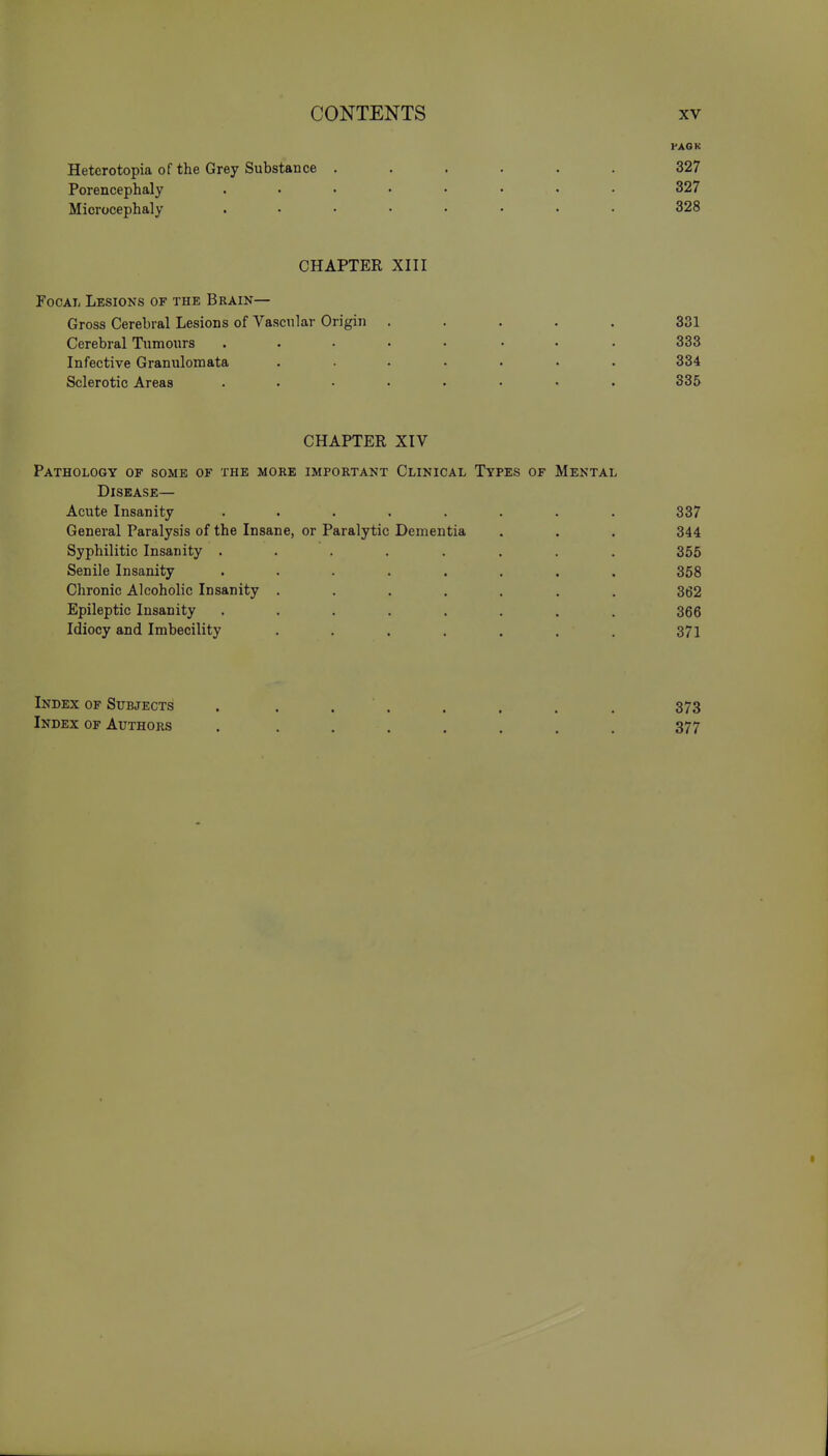 PACK Heterotopia of the Grey Substance ...... 327 Porencephaly ........ 327 Microcephaly ........ 328 CHAPTER XIII FocaIj Lesions of the Brain— Gross Cerebral Lesions of Vascular Origin ..... Cerebral Tumours ........ Infective Granulomata ....... Sclerotic Areas ........ CHAPTER XIV Pathology of some of the more important Clinical Types of Mental Disease— Acute Insanity ........ 337 General Paralysis of the Insane, or Paralytic Dementia . . . 344 Syphilitic Insanity ........ 355 Senile Insanity ........ 358 Chronic Alcoholic Insanity ....... 362 Epileptic Insanity ........ 366 Idiocy and Imbecility ....... 371 Index of Subjects . . . . . . . . 373 Index of Authors ........ 377 331 333 334 335