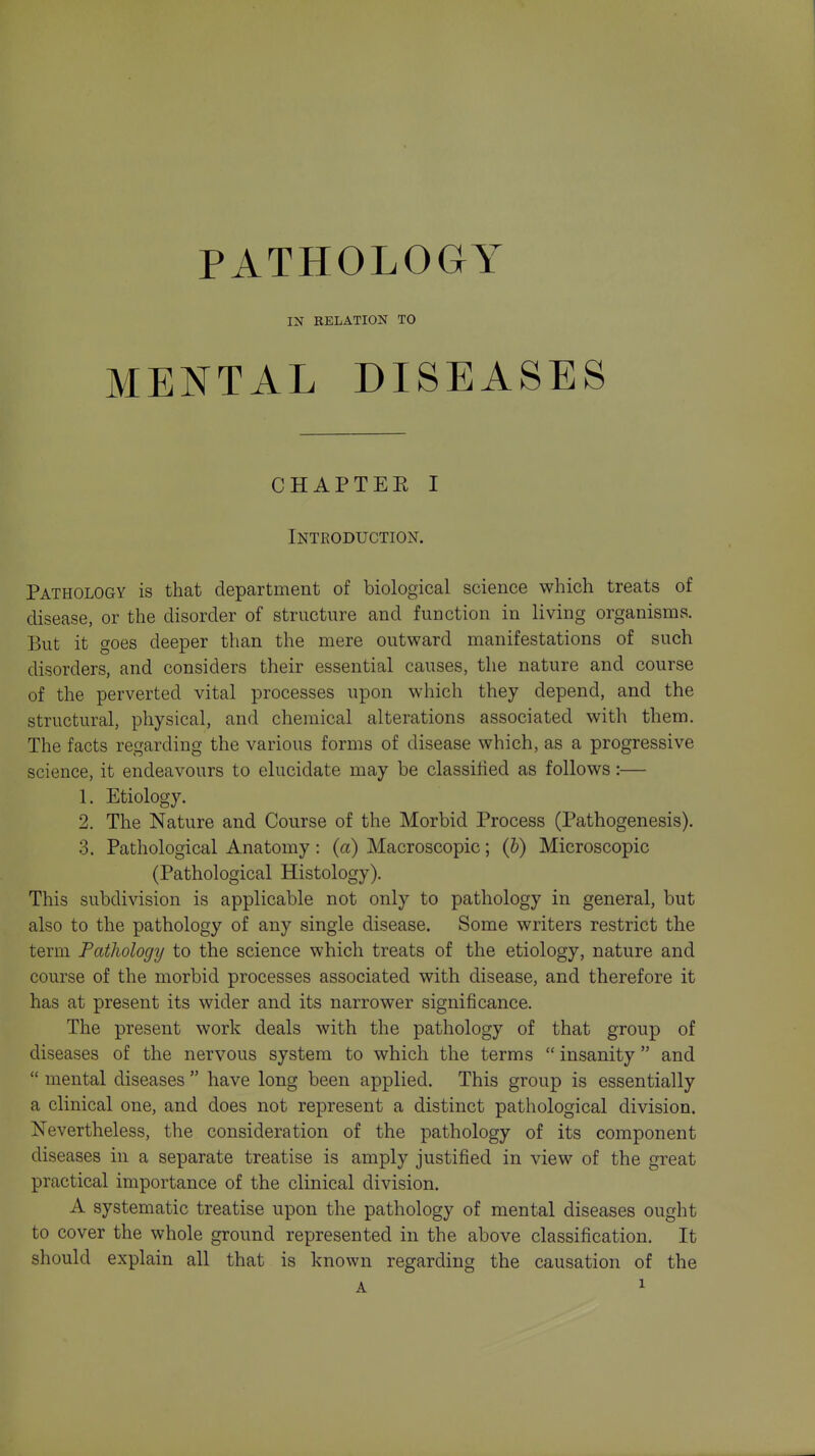 PATHOLOGY IN RELATION TO MENTAL DISEASES CHAPTEE I Introduction. Pathology is that department of biological science which treats of disease, or the disorder of structure and function in living organisms. But it goes deeper than the mere outward manifestations of such disorders, and considers their essential causes, the nature and course of the perverted vital processes upon which they depend, and the structural, physical, and chemical alterations associated with them. The facts regarding the various forms of disease which, as a progressive science, it endeavours to elucidate may be classilied as follows:— 1. Etiology. 2. The Nature and Course of the Morbid Process (Pathogenesis). 3. Pathological Anatomy: (a) Macroscopic; (&) Microscopic (Pathological Histology). This subdivision is applicable not only to pathology in general, but also to the pathology of any single disease. Some writers restrict the term Pathology to the science which treats of the etiology, nature and course of the morbid processes associated with disease, and therefore it has at present its wider and its narrower significance. The present work deals with the pathology of that group of diseases of the nervous system to which the terms  insanity  and  mental diseases  have long been applied. This group is essentially a clinical one, and does not represent a distinct pathological division. Nevertheless, the consideration of the pathology of its component diseases in a separate treatise is amply justified in view of the great practical importance of the clinical division. A systematic treatise upon the pathology of mental diseases ought to cover the whole ground represented in the above classification. It should explain all that is known regarding the causation of the