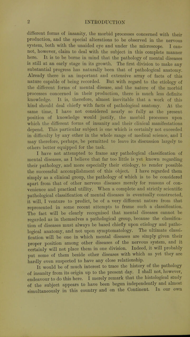 different forms of insanity, the morbid processes concerned with their production, and the special alterations to be observed in the nervous system, both with the unaided eye and under the microscope. I can- not, however, claim to deal with the subject in this complete manner here. It is to be borne in mind that the pathology of mental diseases is still at an early stage in its growth. The first division to make any substantial progress has naturally been that of pathological anatomy. Already there is an important and extensive array of facts of this nature capable of being recorded. But with regard to the etiology of the different forms of mental disease, and the nature of the morbid processes concerned in their production, there is much less definite knowledge. It is, therefore, almost inevitable that a work of this kind should deal chiefly with facts of pathological anatomy. At the same time, I have not considered nearly so fully as the present position of knowledge would justify, the morbid processes upon which the different forms of insanity and their clinical manifestations depend. This particular subject is one which is certainly not exceeded in difficulty by any other in the whole range of medical science, and I may therefore, perhaps, be permitted to leave its discussion largely to others better equipped for the task. I have not attempted to frame any pathological classification of mental diseases, as I believe that far too little is yet known regarding their pathology, and more especially their etiology, to render possible the successful accomplishment of this object. I have regarded them simply as a clinical group, the pathology of which is to be considered apart from that of other nervous diseases merely for reasons of con- venience and practical utility. When a complete and strictly scientific pathological classification of mental diseases is eventually constructed, it will, I venture to predict, be of a very different nature from that represented in some recent attempts to frame such a classification. The fact will be clearly recognised that mental diseases cannot be regarded as in themselves a pathological group, because the classifica- tion of diseases must always be based chiefly upon etiology and patho- logical anatomy, and not upon symptomatology. The ultimate classi- fication will be one in which mental diseases are simply given their proper position among other diseases of the nervous system, and it certainly will not place them in one division. Indeed, it will probably put some of them beside other diseases with which as yet they are hardly even suspected to have any close relationship. It would be of much interest to trace the history of the pathology of insanity from its origin up to the present day. I shall not, however, endeavour to do this here. I merely remark that the histological study of the subject appears to have been begun independently and almost simultaneously in this country and on the Continent. In our own