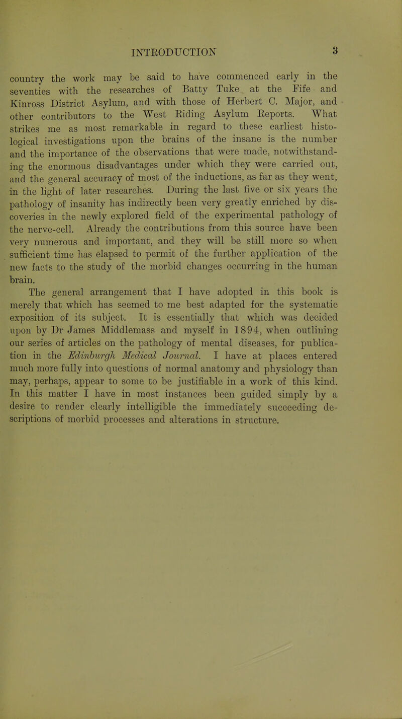 country the work may be said to have commenced early in the seventies with the researches of Batty Tuke at the Fife and Kinross District Asylum, and with those of Herbert C. Major, and other contributors to the West Eiding Asylum Eeports. What strikes me as most remarkable in regard to these earliest histo- logical investigations upon the brains of the insane is the number and the importance of the observations that were made, notwithstand- ing the enormous disadvantages under which they were carried out, and the general accuracy of most of the inductions, as far as they went, in the light of later researches. During the last five or six years the pathology of insanity has indirectly been very greatly enriched by dis- coveries in the newly explored field of the experimental pathology of the nerve-cell. Already the contributions from this source have been very numerous and important, and they will be still more so when sufficient time has elapsed to permit of the further application of the new facts to the study of the morbid changes occurring in the human brain. The general arrangement that I have adopted in this book is merely that which has seemed to me best adapted for the systematic exposition of its subject. It is essentially that which was decided upon by Dr James Middlemass and myself in 1894, when outlining our series of articles on the pathology of mental diseases, for publica- tion in the Edinburgh Medical Journcd. I have at places entered much more fully into questions of normal anatomy and physiology than may, perhaps, appear to some to be justifiable in a work of this kind. In this matter I have in most instances been guided simply by a desire to render clearly intelligible the immediately succeeding de- scriptions of morbid processes and alterations in structure.