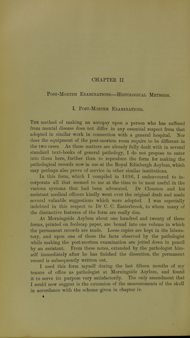 CHAPTER II PosT-MoETEM Examinations—Histological Methods. I. PosT-MoRTEM Examinations. The method of making an autopsy upon a person who has suffered from mental disease does not differ in any essential respect from that adopted in similar work in connection with a general hospital. Nor does the equipment of the post-mortem room require to be different in the two cases. As these matters are already fully dealt with in several standard text-books of general pathology, I do not propose to enter into them here, further than to reproduce the form for making the pathological records now in use at the Royal Edinburgh Asylum, which may perhaps also prove of service in other similar institutions. In this form, which I compiled in 1896, I endeavoured to in- corporate all that seemed to me at the time to be most useful in the various systems that had been advocated. Dr Clouston and his assistant medical officers kindly went over the original draft and made several valuable suggestions which were adopted. I was especially indebted in this respect to Dr C. C. Easterbrook, to whom many of the distinctive features of the form are really due. At Morningside Asylum about one hundred and twenty of these forms, printed on foolscap paper, are bound into one volume in which the permanent records are made. Loose copies are kept in the labora- tory, and upon one of these the facts observed by the pathologist while making the post-mortem examination are jotted down in pencil by an assistant. Erom these notes, extended by the pathologist him- self immediately after he has finished the dissection, the permanent record is subsequently written out. I used this form myself during the last fifteen months of my tenure of office as pathologist at Morningside Asylum, and found it to serve its purpose very satisfactorily. The only amendment that I could now suggest is the extension of the measurements of the skull