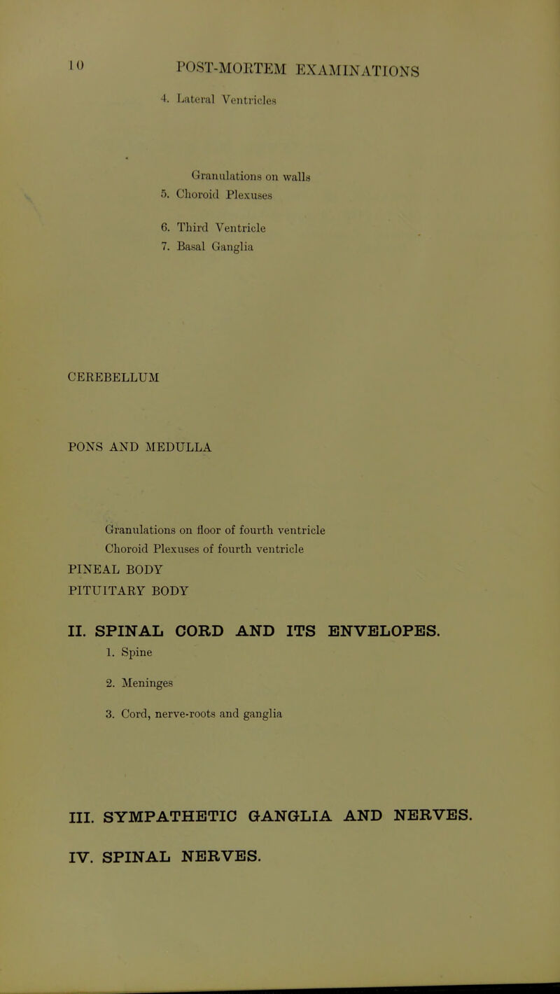 4. Lateral Ventricles Granulations on walla 5. Choroid Plexuses 6. Third Ventricle 7. Basal Ganglia CEREBELLUM PONS AND MEDULLA Granulations on floor of fourth ventricle Choroid Plexuses of fourth ventricle PINEAL BODY PITUITARY BODY II. SPINAL CORD AND ITS ENVELOPES. 1. Spine 2. Meninges 3. Cord, nerve-roots and ganglia III. SYMPATHETIC GANGLIA AND NERVES. IV. SPINAL NERVES.