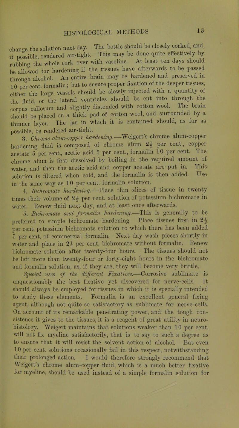 chancre the solution next day. The bottle should be closely corked, and, if possible, rendered air-tight. This may be done quite effectively by rubbino- the whole cork over with vaseline. At least ten days should be allowed for hardening if the tissues have afterwards to be passed throucrh alcohol. An entire brain may be hardened and preserved in 10 per cent, formalin; but to ensure proper fixation of the deeper tissues, either the large vessels should be slowly injected with a quantity of the fluid or the lateral ventricles should be cut into through the corpus callosum and slightly distended with cotton wool. The brain should be placed on a thick pad of cotton wool, and surrounded by a thinner layer. The jar in which it is contained should, as far as possible, be rendered air-tight. 3. Chrome alum-copper hardening.—Weigert's chrome alum-copper hardening fluid is composed of chrome alum 2^ per cent., copper acetate s'per cent., acetic acid 5 per cent., formalin 10 per cent. The chrome alum is first dissolved by boiling in the required amount of water, and then the acetic acid and copper acetate are put in. This solution is filtered when cold, and the formalin is then added. Use in the same way as 10 per cent, formalin solution. 4. Bichro7nate hardening.—Place thin slices of tissue in twenty times their volume of 2^ per cent, solution of potassium bichromate in water. Renew fluid next day, and at least once afterwards. 5. Bichromate and formalin hardening.—This is generally to be preferred to simple bichromate hardening. Place tissues first in 2^ per cent, potassium bichromate solution to which there has been added 5 per cent, of commercial formalin. Next day wash pieces shortly in water and place in 2^ per cent, bichromate without formalin. Eenew bichromate solution after twenty-four hours. The tissues should not be left more than twenty-four or forty-eight hours in the bichromate and formalin solution, as, if they are, they will become very brittle. Special uses of the different Fixatives.—Corrosive sublimate is unquestionably the best fixative yet discovered for nerve-cells. It should always be employed for tissues in which it is specially intended to study these elements. Formalin is an excellent general fixing agent, although not quite so satisfactory as sublimate for nerve-cells. On account of its remarkable penetrating power, and the tough con- sistence it gives to the tissues, it is a reagent of great utility in neuro- histology. Weigert maintains that solutions weaker than 10 per cent, will not fix myeline satisfactorily, that is to say to such a degree as to ensure that it will resist the solvent action of alcohol. But even 10 per cent, solutions occasionally fail in this respect, notwithstanding their prolonged action. I would therefore strongly recommend that Weigert's chrome alum-copper fluid, which is a much better fixative for myeline, should be used instead of a simple formalin solution for