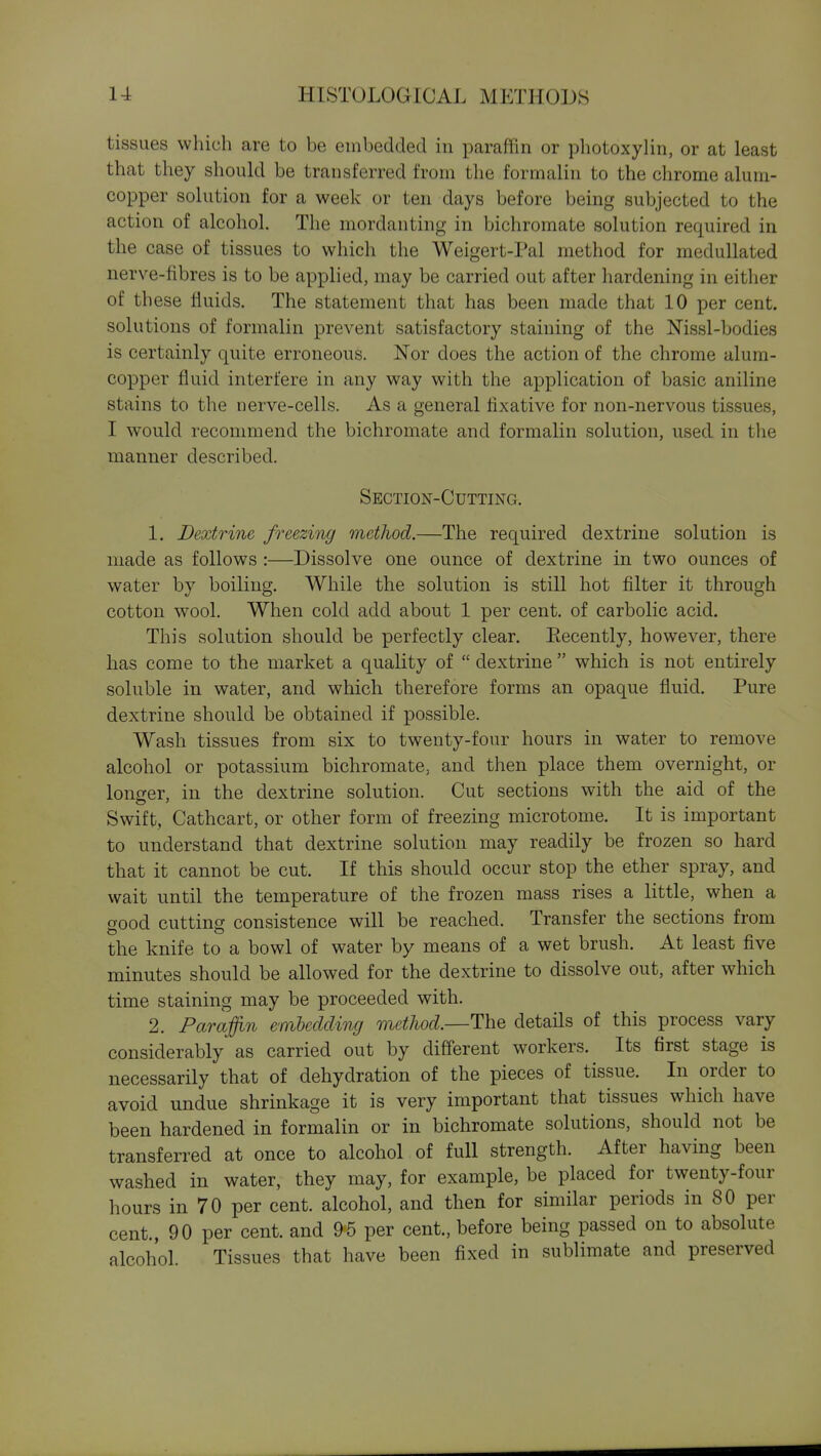 tissues which are to be embedded in paraffin or photoxylin, or at least that they should be transferred from the formalin to the chrome alum- copper solution for a week or ten days before being subjected to the action of alcohol. The mordanting in bichromate solution required in the case of tissues to which the Weigert-Pal method for meduUated nerve-fibres is to be applied, may be carried out after hardening in either of th ese fluids. The statement that has been made that 10 per cent, solutions of formalin prevent satisfactory staining of the Nissl-bodies is certainly quite erroneous. Nor does the action of the chrome alum- copper fluid interfere in any way with the application of basic aniline stains to the nerve-cells. As a general fixative for non-nervous tissues, I would recommend the bichromate and formalin solution, used in the manner described. Section-Cutting. 1. Dextrine freezing method.—The required dextrine solution is made as follows :—Dissolve one ounce of dextrine in two ounces of water by boiling. While the solution is still hot filter it through cotton wool. When cold add about 1 per cent, of carbolic acid. This solution should be perfectly clear. Eecently, however, there lias come to the market a quality of  dextrine  which is not entirely soluble in water, and which therefore forms an opaque fluid. Pure dextrine should be obtained if possible. Wash tissues from six to twenty-four hours in water to remove alcohol or potassium bichromate, and then place them overnight, or longer, in the dextrine solution. Cut sections with the aid of the Swift, Cathcart, or other form of freezing microtome. It is important to understand that dextrine solution may readily be frozen so hard that it cannot be cut. If this should occur stop the ether spray, and wait until the temperature of the frozen mass rises a little, when a good cutting consistence will be reached. Transfer the sections from the knife to a bowl of water by means of a wet brush. At least five minutes should be allowed for the dextrine to dissolve out, after which time staining may be proceeded with. 2. Paraffin embedding metJwd.—The details of this process vary considerably as carried out by different workers. Its first stage is necessarily that of dehydration of the pieces of tissue. In order to avoid undue shrinkage it is very important that tissues which have been hardened in formalin or in bichromate solutions, should not be transferred at once to alcohol of full strength. After having been washed in water, they may, for example, be placed for twenty-four hours in 70 per cent, alcohol, and then for similar periods in 80 per cent., 90 per cent, and 95 per cent., before being passed on to absolute alcohol. Tissues that have been fixed in sublimate and preserved