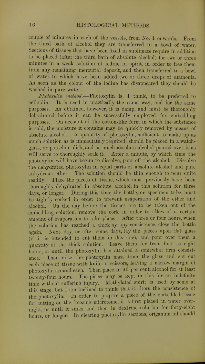 couple of minutes in Ccach of the vessels, from No. 1 onwards. From the third bath of alcohol they are transferred to a bowl of water. Sections of tissues that have been fixed in sublimate require in addition to be placed (after the third bath of absolute alcohol) for two or three minutes in a weak solution of iodine in spirit, in order to free them from any remaining mercurial deposit, and then transferred to a bowl of water to wliich liave been added two or three drops of ammonia. As soon as the colour of the iodine has disappeared they should be washed in pure water. Photoxylin inethod.—Photoxylin is, I think, to be preferred to celloidin. It is used in practically the same way, and for the same purposes. As obtained, however, it is damp, and must be thoroughly dehydrated before it can be successfully employed for embedding purposes. On account of the cotton-like form in whicli the substance is sold, the moisture it contains may be quickly removed by means of absolute alcohol. A quantity of photoxylin, sufficient to make up as much solution as is immediately required, should be placed in a watch- glass, or porcelain dish, and as much absolute alcohol poured over it as will serve to thoroughly soak it. After a minute, by which time the photoxylin will have begun to dissolve, pour off the alcohol. Dissolve the dehydrated photoxylin in equal parts of absolute alcohol and pure anhydrous ether. The solution should be thin enough to pour quite readily. Place the pieces of tissue, which must previously have been thoroughly dehydrated in absolute alcohol, in this solution for three days, or longer. During this time the bottle, or specimen tube, must be tightly corked in order to prevent evaporation of the ether and alcohol. On the day before the tissues are to be taken out of the embedding solution, remove the cork in order to allow of a certain amount of evaporation to take place. After three or four hours, when the solution has reached* a thick syrupy consistence, close the bottle again. Next day, or after some days, lay the pieces upon flat glass (if it is intended to cut them in dextrine), and pour over them a quantity of the thick solution. Leave them for from four to eight hours, or until the photoxylin has attained a somewhat firm consist- ence. Then raise the photoxylin mass from the glass and cut out each piece of tissue with knife or scissors, leaving a narrow margin of photoxylin around each. Then place in 90 per cent, alcohol for at least twenty-four hours. The pieces may be kept in this for an indefinite time without suffering injury. Methylated spirit is used by some at this stage, but I am inclined to think that it alters the consistence of the photoxylin. In order to prepare a piece of the embedded tissue for cutting on the freezing microtome, it is first placed in water over- night, or until it sinks, and then in dextrine solution for forty-eight hours, or longer. In clearing photoxylin sections, origanum oil should