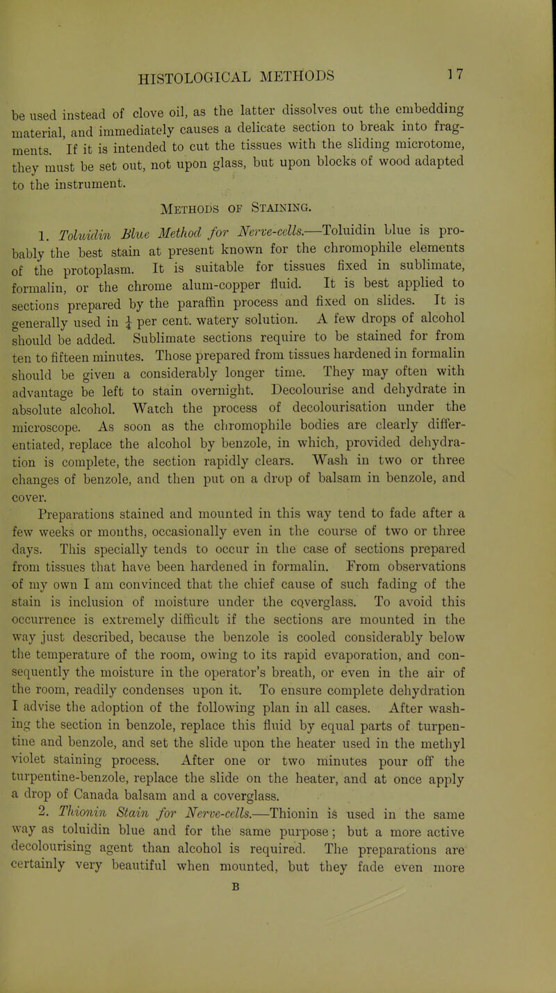 be used instead of clove oil, as the latter dissolves out the embedding material, and immediately causes a delicate section to break into frag- ments, 'if it is intended to cut the tissues with the sliding microtome, they must be set out, not upon glass, but upon blocks of wood adapted to the instrument. Methods of Staining. 1. Toluiclin Blue Method for Nerve-cells.—Toluidin blue is pro- bably the best stain at present known for the chromophile elements of the protoplasm. It is suitable for tissues fixed in sublimate, formalin, or the chrome alum-copper fluid. It is best applied to sections prepared by the paraffin process and fixed on slides. It is trenerally used in I per cent, watery solution. A few drops of alcohol should be added. Sublimate sections require to be stained for from ten to fifteen minutes. Those prepared from tissues hardened in formalin should be given a considerably longer time. They may often with advantage be left to stain overnight. Decolourise and dehydrate in absolute alcohol. Watch the process of decolourisation under the microscope. As soon as the chromophile bodies are clearly differ- entiated, replace the alcohol by benzole, in which, provided dehydra- tion is complete, the section rapidly clears. Wash in two or three changes of benzole, and then put on a drop of balsam in benzole, and cover. Preparations stained and mounted in this way tend to fade after a few weeks or months, occasionally even in the course of two or three days. This specially tends to occur in the case of sections prepared from tissues that have been hardened in formalin. From observations of my own I am convinced that the chief cause of such fading of the stain is inclusion of moisture under the cqverglass. To avoid this occurrence is extremely difficult if the sections are mounted in the way just described, because the benzole is cooled considerably below the temperature of the room, owing to its rapid evaporation, and con- sequently the moisture in the operator's breath, or even in the air of the room, readily condenses upon it. To ensure complete dehydration I advise the adoption of the following plan in all cases. After wash- ing the section in benzole, replace this fluid by equal parts of turpen- tine and benzole, and set the slide upon the heater used in the methyl violet staining process. After one or two minutes pour off the turpentine-benzole, replace the slide on the heater, and at once apply a drop of Canada balsam and a coverglass. 2, Tkionin Stain for Nerve-cells.—Thionin is used in the same way as toluidin blue and for the same purpose; but a more active decolourising agent than alcohol is required. The preparations are' certainly very beautiful when mounted, but they fade even more B