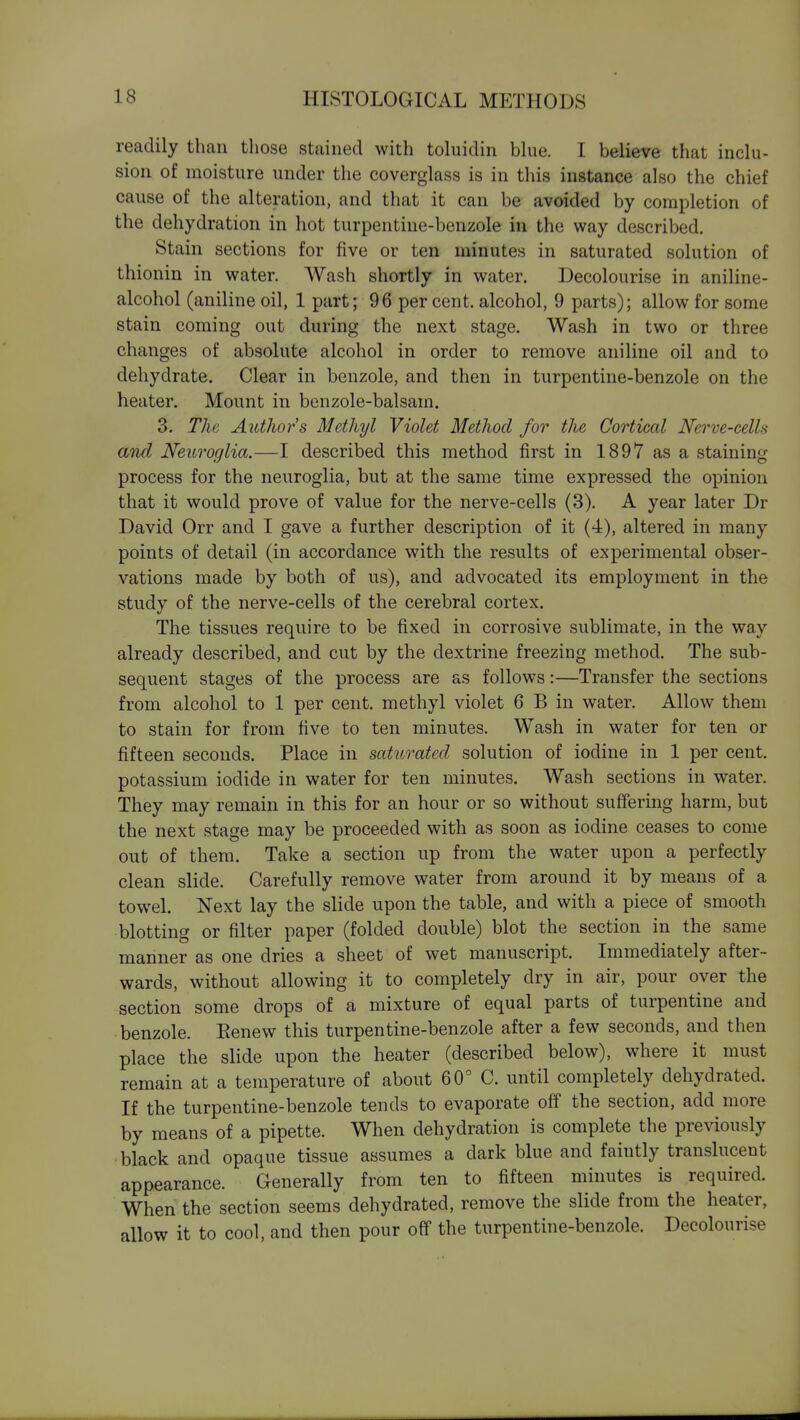readily than those stained with toluidin blue. I believe that inclu- sion of moisture under the coverglass is in this instance also the chief cause of the alteration, and that it can be avoided by completion of the dehydration in hot turpentine-benzole in the way described. Stain sections for five or ten minutes in saturated solution of thionin in water. Wash shortly in water. Decolourise in aniline- alcohol (aniline oil, 1 part; 96 per cent, alcohol, 9 parts); allow for some stain coming out during the next stage. Wash in two or three changes of absolute alcohol in order to remove aniline oil and to dehydrate. Clear in benzole, and then in turpentine-benzole on the heater. Mount in benzole-balsam. 3. The Authors Methyl Violet Method for the Cortical Nerve-celh and Neuroglia.—I described this method first in 1897 as a staining process for the neuroglia, but at the same time expressed the opinion that it would prove of value for the nerve-cells (3). A year later Dr David Orr and I gave a further description of it (4), altered in many points of detail (in accordance with the results of experimental obser- vations made by both of us), and advocated its employment in the study of the nerve-cells of the cerebral cortex. The tissues require to be fixed in corrosive sublimate, in the way already described, and cut by the dextrine freezing method. The sub- sequent stages of the process are as follows:—Transfer the sections from alcohol to 1 per cent, methyl violet 6 B in water. Allow them to stain for from five to ten minutes. Wash in water for ten or fifteen seconds. Place in saturated solution of iodine in 1 per cent, potassium iodide in water for ten minutes. Wash sections in water. They may remain in this for an hour or so without suffering harm, but the next stage may be proceeded with as soon as iodine ceases to come out of them. Take a section up from the water upon a perfectly clean slide. Carefully remove water from around it by means of a towel. Next lay the slide upon the table, and with a piece of smooth blotting or filter paper (folded double) blot the section in the same manner as one dries a sheet of wet manuscript. Immediately after- wards, without allowing it to completely dry in air, pour over the section some drops of a mixture of equal parts of turpentine and benzole. Renew this turpentine-benzole after a few seconds, and then place the slide upon the heater (described below), where it must remain at a temperature of about 60° C. until completely dehydrated. If the turpentine-benzole tends to evaporate off the section, add more by means of a pipette. When dehydration is complete the previously black and opaque tissue assumes a dark blue and faintly translucent appearance. Generally from ten to fifteen minutes is required. When the section seems dehydrated, remove the slide from the heater, allow it to cool, and then pour off the turpentine-benzole. Decolourise
