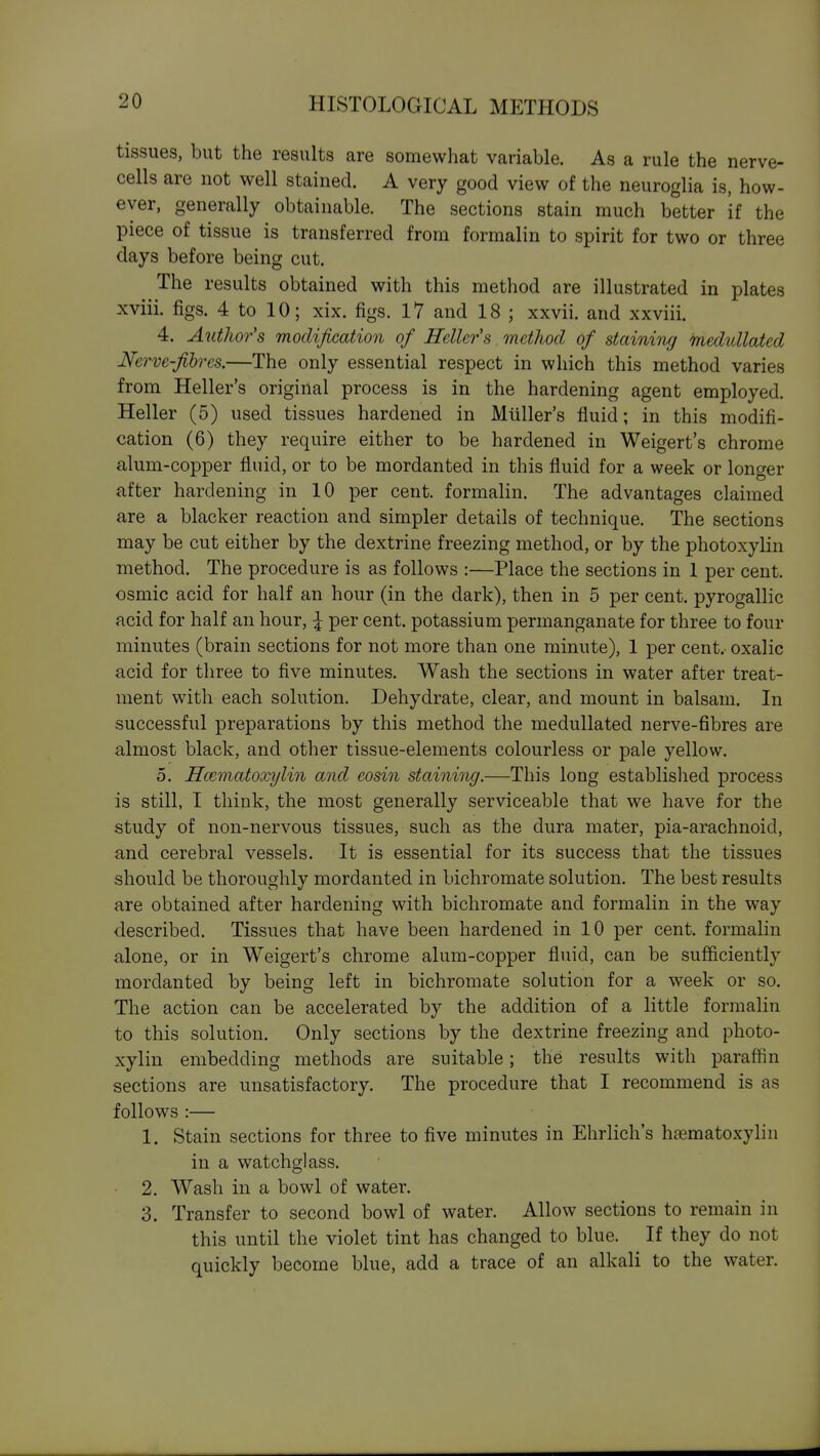 tissues, but the results are somewhat variable. As a rule the nerve- cells are not well stained. A very good view of the neuroglia is, how- ever, generally obtainable. The sections stain much better if the piece of tissue is transferred from formalin to spirit for two or three days before being cut. The results obtained with this method are illustrated in plates xviii. figs. 4 to 10; xix. figs. 17 and 18 ; xxvii. and xxviii. 4. Author's modification of Heller's. method of staining medullated Nerve-fihres.—The only essential respect in which this method varies from Heller's original process is in the hardening agent employed. Heller (5) used tissues hardened in Miiller's fluid; in this modifi- cation (6) they require either to be hardened in Weigert's chrome alum-copper fluid, or to be mordanted in this fluid for a week or longer after hardening in 10 per cent, formalin. The advantages claimed are a blacker reaction and simpler details of technique. The sections may be cut either by the dextrine freezing method, or by the photoxylin method. The procedure is as follows :—Place the sections in 1 per cent, osmic acid for half an hour (in the dark), then in 5 per cent, pyrogallic acid for half an hour, \ per cent, potassium permanganate for three to four minutes (brain sections for not more than one minute), 1 per cent, oxalic acid for three to five minutes. Wash the sections in water after treat- ment with each solution. Dehydrate, clear, and mount in balsam. In successful preparations by this method the medullated nerve-fibres are almost black, and other tissue-elements colourless or pale yellow. 5. Hmmatoxylin and eosin staining.—This long establislied process is still, I think, the most generally serviceable that we have for the study of non-nervous tissues, such as the dura mater, pia-arachnoid, and cerebral vessels. It is essential for its success that the tissues should be thoroughly mordanted in bichromate solution. The best results are obtained after hardening with bichromate and formalin in the way described. Tissues that have been hardened in 10 per cent, formalin alone, or in Weigert's chrome alum-copper fluid, can be sufficiently mordanted by being left in bichromate solution for a week or so. The action can be accelerated by the addition of a little formalin to this solution. Only sections by the dextrine freezing and photo- xylin embedding methods are suitable; the results with paraffin sections are unsatisfactory. The procedure that I recommend is as follows :— 1. Stain sections for three to five minutes in Ehrlich's hasmatoxylin in a watchglass. 2. Wash in a bowl of water. 3. Transfer to second bowl of water. Allow sections to remain in this until the violet tint has changed to blue. If they do not quickly become blue, add a trace of an alkali to the water.