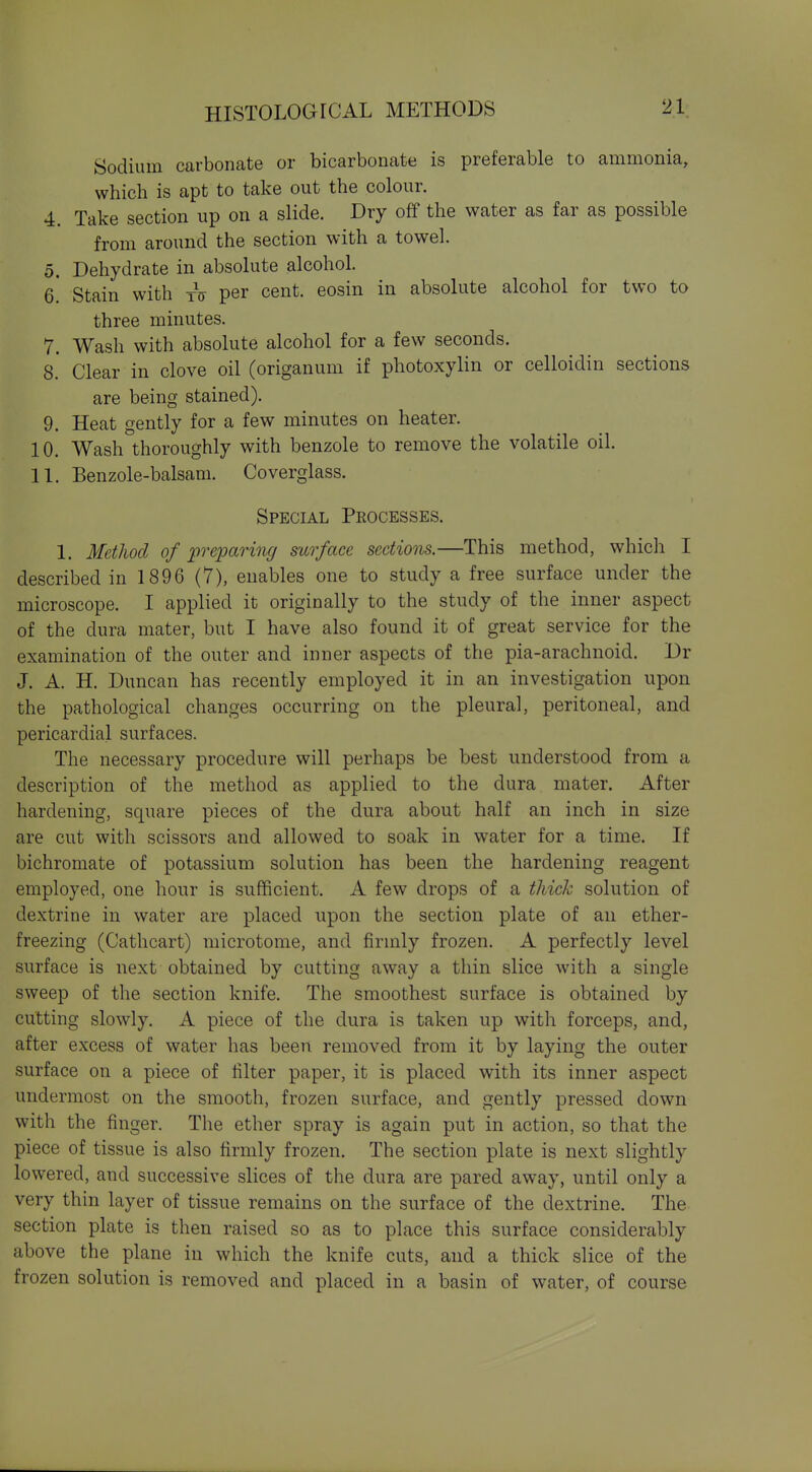 Sodium carbonate or bicarbonate is preferable to ammonia, which is apt to take out the colour. 4. Take section up on a slide. Dry off the water as far as possible from around the section with a towel. 5. Dehydrate in absolute alcohol. 6. Stain with tV per cent, eosin in absolute alcohol for two to three minutes. 7. Wash with absolute alcohol for a few seconds. 8. Clear in clove oil (origanum if photoxylin or celloidin sections are being stained). 9. Heat gently for a few minutes on heater. 10. Wash thoroughly with benzole to remove the volatile oil. 11. Benzole-balsam. Coverglass. Special Peocesses. 1. Method of preparing mrface sections.—This method, which I described in 1896 (7), enables one to study a free surface under the microscope. I applied it originally to the study of the inner aspect of the dura mater, but I have also found it of great service for the examination of the outer and inner aspects of the pia-arachnoid. Dr J. A. H. Duncan has recently employed it in an investigation upon the pathological changes occurring on the pleural, peritoneal, and pericardial surfaces. The necessary procedure will perhaps be best understood from a description of the method as applied to the dura mater. After hardening, square pieces of the dura about half an inch in size are cut with scissors and allowed to soak in water for a time. If bichromate of potassium solution has been the hardening reagent employed, one hour is sufficient. A few drops of a thick solution of dextrine in water are placed upon the section plate of an ether- freezing (Cathcart) microtome, and firmly frozen. A perfectly level surface is next obtained by cutting away a thin slice with a single sweep of the section knife. The smoothest surface is obtained by cutting slowly. A piece of the dura is taken up with forceps, and, after excess of water has been removed from it by laying the outer surface on a piece of hlter paper, it is placed with its inner aspect undermost on the smooth, frozen surface, and gently pressed down with the finger. Tlie ether spray is again put in action, so that the piece of tissue is also firmly frozen. The section plate is next slightly lowered, and successive slices of the dura are pared away, until only a very thin layer of tissue remains on the surface of the dextrine. The section plate is then raised so as to place this surface considerably above the plane in which the knife cuts, and a thick slice of the frozen solution is removed and placed in a basin of water, of course