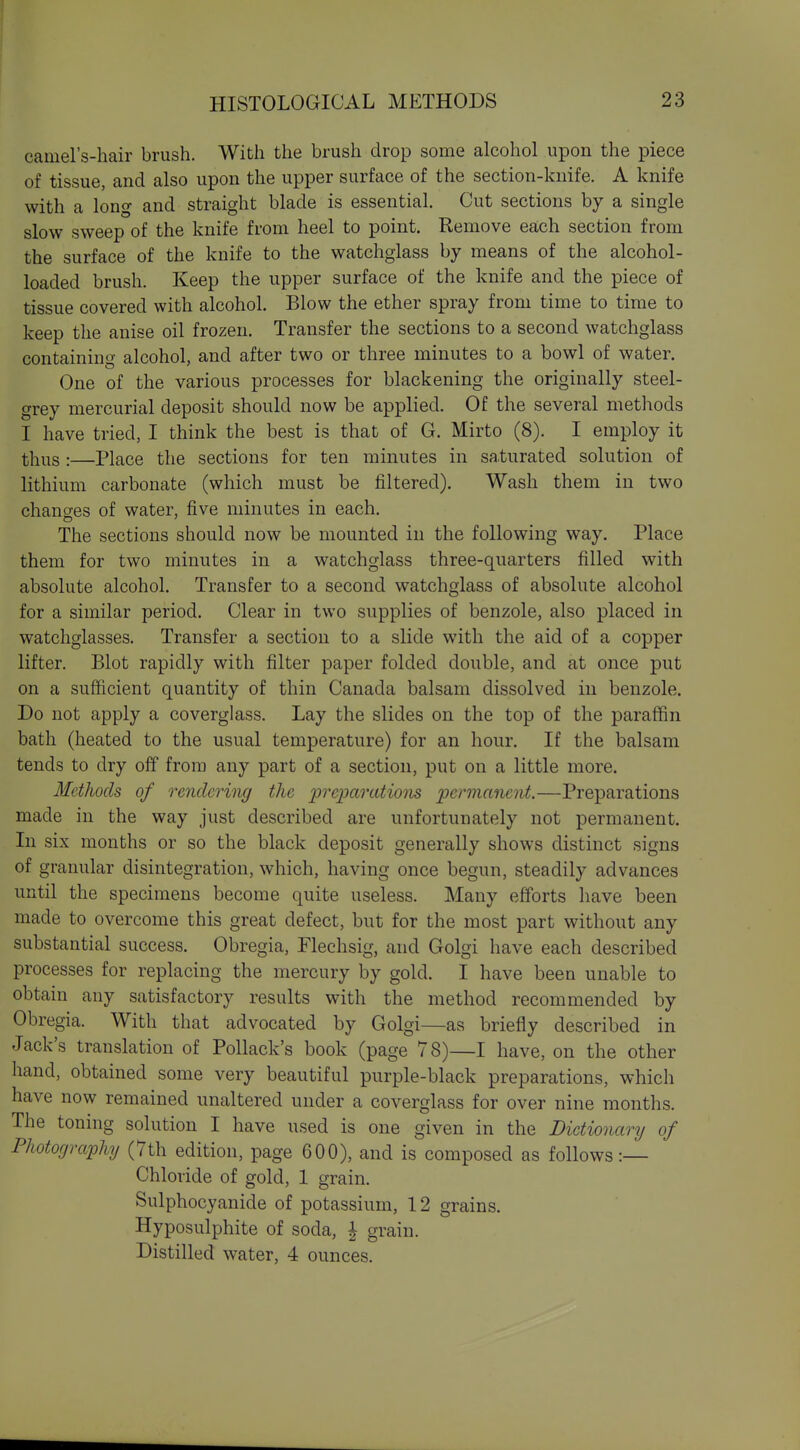 camel's-hair brush. With the brush drop some alcohol upon the piece of tissue, and also upon the upper surface of the section-knife. A knife with a long and straight blade is essential. Cut sections by a single slow sweep of the knife from heel to point. Remove each section from the surface of the knife to the watchglass by means of the alcohol- loaded brush. Keep the upper surface of the knife and the piece of tissue covered with alcohol. Blow the ether spray from time to time to keep the anise oil frozen. Transfer the sections to a second watchglass containing alcohol, and after two or three minutes to a bowl of water. One of the various processes for blackening the originally steel- grey mercurial deposit should now be applied. Of the several methods I have tried, I think the best is that of G. Mirto (8). I employ it thus :—Place the sections for ten minutes in sa.turated solution of lithium carbonate (which must be filtered). Wash them in two changes of water, five minutes in each. The sections should now be mounted in the following way. Place them for two minutes in a watchglass three-quarters filled with absolute alcohol. Transfer to a second watchglass of absolute alcohol for a similar period. Clear in two supplies of benzole, also placed in watchglasses. Transfer a section to a slide with the aid of a copper lifter. Blot rapidly with filter paper folded double, and at once put on a sufficient quantity of thin Canada balsam dissolved in benzole. Do not apply a coverglass. Lay the slides on the top of the paraffin bath (heated to the usual temperature) for an hour. If the balsam tends to dry off from any part of a section, put on a little more. Methods of rendering the preparations permanent.—Preparations made in the way just described are unfortunately not permanent. In six months or so the black deposit generally shows distinct signs of granular disintegration, which, having once begun, steadily advances until the specimens become quite useless. Many efforts have been made to overcome this great defect, but for the most part without any substantial success. Obregia, Flechsig, and Golgi have each described processes for replacing the mercury by gold. I have been unable to obtain any satisfactory results with the method recommended by Obregia. With that advocated by Golgi—as briefly described in Jack's translation of Pollack's book (page 78)—I have, on the other hand, obtained some very beautiful purple-black preparations, which have now remained unaltered under a coverglass for over nine months. The toning solution I have used is one given in the Dictionary of Photography (7th edition, page 600), and is composed as follows:— Chloride of gold, 1 grain. Sulphocyanide of potassium, 12 grains. Hyposulphite of soda, | grain. Distilled water, 4 ounces.