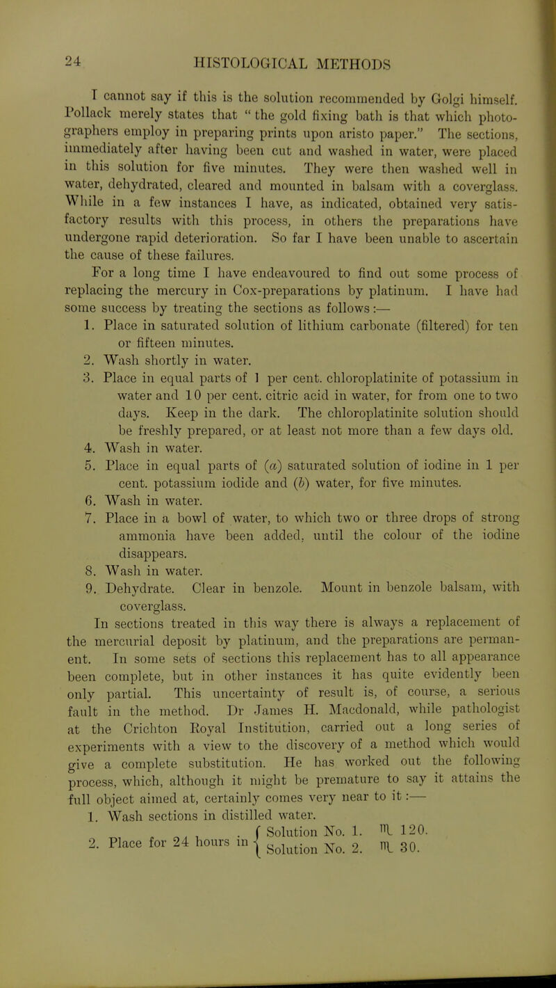 I cannot say if this is the solution recommended by Golgi himself. Pollack merely states that  the gold fixing bath is that which photo- graphers employ in preparing prints upon aristo paper. The sections, immediately after having been cut and washed in water, were placed in this solution for five minutes. They were then washed well in water, dehydrated, cleared and mounted in balsam with a coverglass. While in a few instances I have, as indicated, obtained very satis- factory results with this process, in others the preparations have undergone rapid deterioration. So far I have been unable to ascertain the cause of these failures. For a long time I have endeavoured to find out some process of replacing the mercury in Cox-preparations by platinum. I have had some success by treating the sections as follows:— 1. Place in saturated solution of lithium carbonate (filtered) for ten or fifteen minutes. 2. Wash shortly in water. 3. Place in equal parts of 1 per cent, chloroplatinite of potassium in water and 10 per cent, citric acid in water, for from one to two days. Keep in the dark. The chloroplatinite solution should be freshly prepared, or at least not more than a few days old. 4. Wash in water. 5. Place in equal parts of (ct) saturated solution of iodine in 1 per cent, potassium iodide and (b) water, for five minutes. 6. Wash in water. 7. Place in a bowl of water, to which two or three drops of strong ammonia have been added, until the colour of the iodine disappears. 8. Wash in water. 9. Dehydrate. Clear in benzole. Mount in benzole balsam, with coverglass. In sections treated in this way there is always a replacement of the mercurial deposit by platinum, and the preparations are perman- ent. In some sets of sections this replacement has to all appearance been complete, but in other instances it has quite evidently been only partial. This uncertainty of result is, of course, a serious fault in the method. Dr James H. Macdonald, while pathologist at the Crichton Royal Institution, carried out a long series of experiments with a view to the discovery of a method which would give a complete substitution. He has worked out the following process, which, although it might be premature to say it attains the full object aimed at, certainly comes very near to it:— 1. Wash sections in distilled water. , , . f Solution No. 1. Ill 120. 2. Place for 24 hours in ^ ^^^^^.^^^ ^30