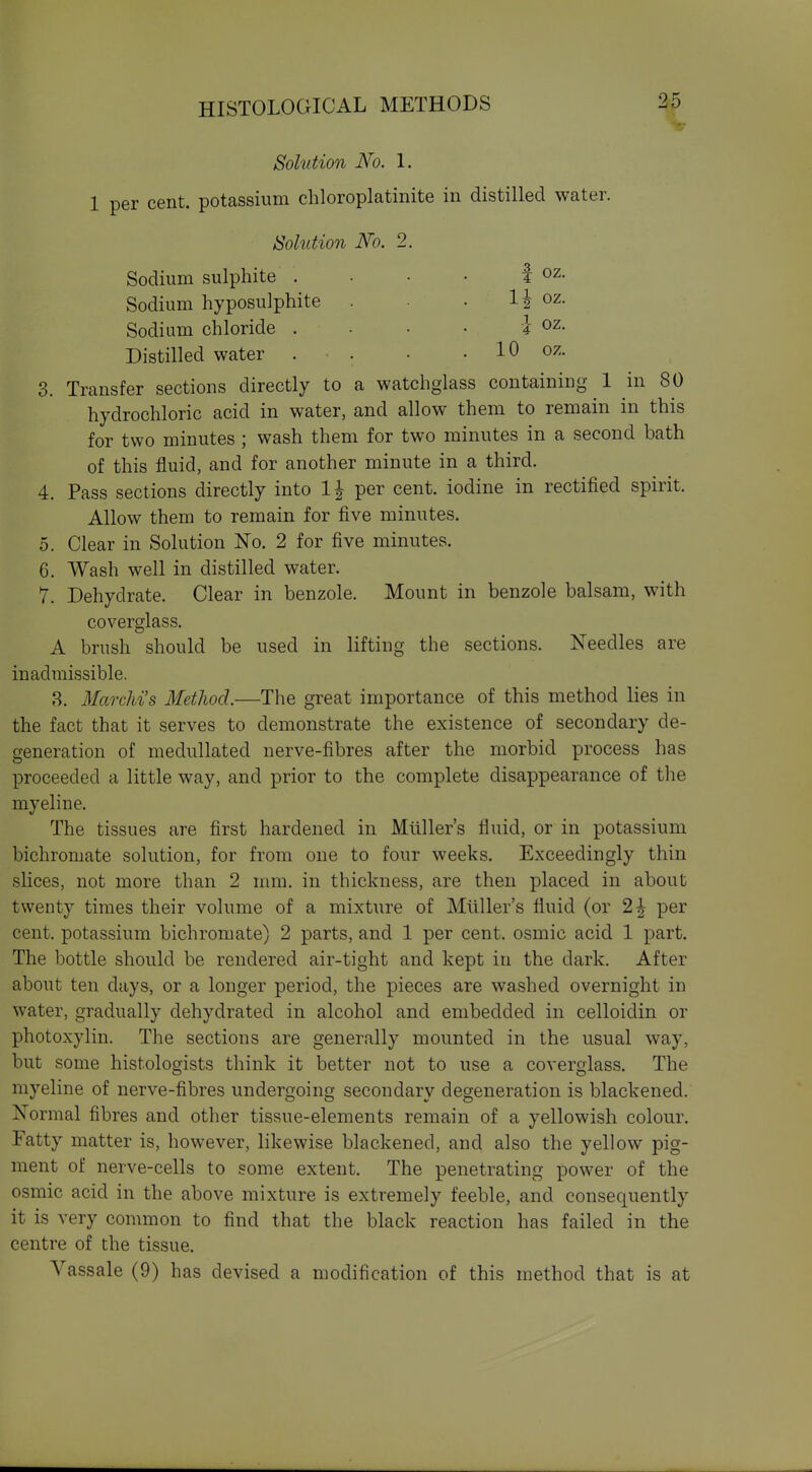 Solution No. 1. 1 per cent, potassium chloroplatinite in distilled water. Solution No. 2. I oz. 11 oz i- oz 10 oz, Sodium sulphite . Sodium hyposulphite . Sodium chloride . Distilled water . 3. Transfer sections directly to a watchgiass containing 1 in 80 hydrochloric acid in water, and allow them to remain in this for two minutes ; wash them for two minutes in a second bath of this fluid, and for another minute in a third. 4. Pass sections directly into 1^ per cent, iodine in rectified spirit. Allow them to remain for five minutes. 5. Clear in Solution No. 2 for five minutes. 6. Wash well in distilled water. 7. Dehydrate. Clear in benzole. Mount in benzole balsam, with coverglass. A brush should be used in lifting the sections. Needles are inadmissible. ?>. Marchi's Method—The great importance of this method lies in the fact that it serves to demonstrate the existence of secondary de- generation of medullated nerve-fibres after the morbid process has proceeded a little way, and prior to the complete disappearance of the myelin e. The tissues are first hardened in Mliller's fluid, or in potassium bichromate solution, for from one to four weeks. Exceedingly thin sHces, not more than 2 mm. in thickness, are then placed in about twenty times their volume of a mixture of Mliller's fluid (or 2^ per cent, potassium bichromate) 2 parts, and 1 per cent, osmic acid 1 part. The bottle should be rendered air-tight and kept in the dark. After about ten days, or a longer period, the pieces are washed overnight in water, gradually dehydrated in alcohol and embedded in celloidin or photoxylin. The sections are generally mounted in the usual way, but some histologists think it better not to use a coverglass. The myeline of nerve-fibres undergoing secondary degeneration is blackened. Normal fibres and other tissue-elements remain of a yellowish colour. Fatty matter is, however, likewise blackened, and also the yellow pig- ment of nerve-cells to some extent. The penetrating power of the osmic acid in the above mixture is extremely feeble, and consequently it is very common to find that the black reaction has failed in the centre of the tissue. Vassale (9) has devised a modification of this method that is at