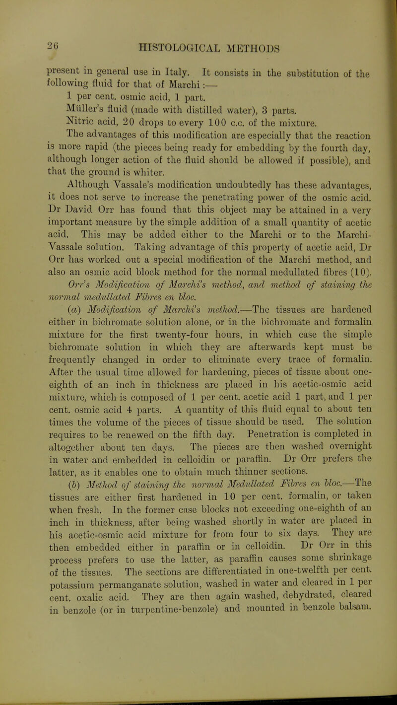 present in general use in Italy. It consists in the substitution of the following fluid for that of Marchi:— 1 per cent, osmic acid, 1 part. Mailer's fluid (made with distilled water), 3 parts. Nitric acid, 20 drops to every 100 c.c. of the mixture. The advantages of this modification are especially that the reaction is more rapid (the pieces being ready for embedding by the fourth day, although longer action of the fluid should be allowed if possible), and that the ground is whiter. Although Vassale's modification undoubtedly has these advantages, it does not serve to increase the penetrating power of the osmic acid. Dr David Orr has found that this object may be attained in a very important measure by the simple addition of a small quantity of acetic acid. This may be added either to the Marchi or to the Marchi- Vassale solution. Taking advantage of this property of acetic acid, Dr Orr has worked out a special modification of the Marchi method, and also an osmic acid block method for the normal medullated fibres (10). Orr's Modification of Marchi's method, and method of staining the normal medullated Fibres en hloc. (a) Modification of Marchi's method.—The tissues are hardened either in bichromate solution alone, or in the l)ichromate and formalin mixture for the first twenty-four hours, in which case the simple bichromate solution in which they are afterwards kept must be frequently changed in order to eliminate every trace of formalin. After the usual time allowed for hardening, pieces of tissue about one- eighth of an inch in thickness are placed in his acetic-osmic acid mixture, which is composed of 1 per cent, acetic acid 1 part, and 1 per cent, osmic acid 4 parts. A quantity of this fluid equal to about ten times the volume of the pieces of tissue should be used. The solution requires to be renewed on the fifth day. Penetration is completed in altogether about ten days. The pieces are then washed overnight in water and embedded in celloidin or paraffin. Dr Orr prefers the latter, as it enables one to obtain much thinner sections. (h) Method of staining the normal Medidlated Fibres en bloc.—The tissues are either first hardened in 10 per cent, formalin, or taken when fresh. In the former case blocks not exceeding one-eighth of an inch in thickness, after being washed shortly in water are placed in his acetic-osmic acid mixture for from four to six days. They are then embedded either in paraffin or in celloidin. Dr Orr in this process prefers to use the latter, as paraffin causes some shrinkage of the tissues. The sections are differentiated in one-twelfth per cent, potassium permanganate solution, washed in water and cleared in 1 per cent, oxalic acid. They are then again washed, dehydrated, cleared in benzole (or in turpentine-benzole) and mounted in benzole balsam.