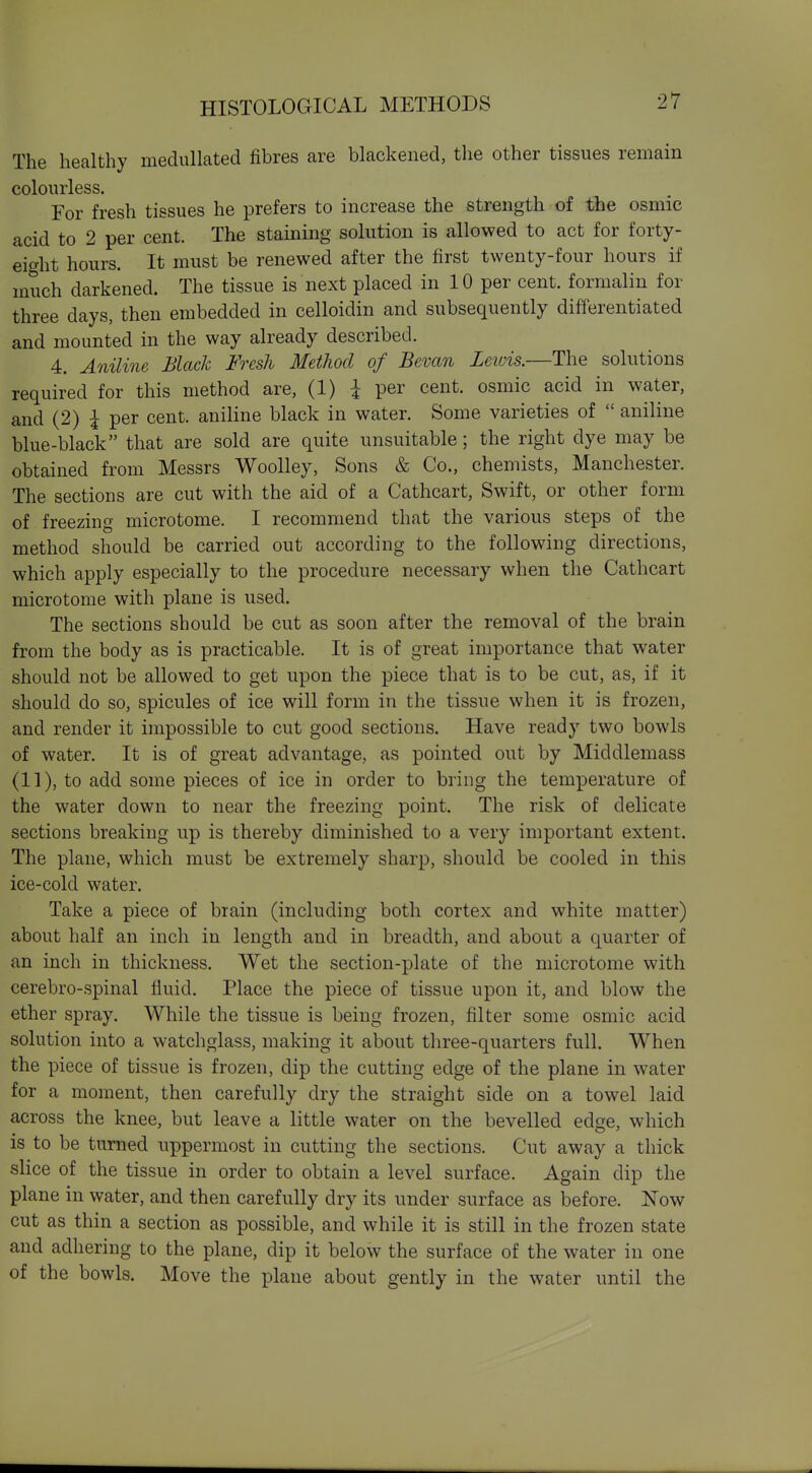 The healthy medullated fibres are blackened, the other tissues remain colourless. For fresh tissues he prefers to increase the strength of the osmic acid to 2 per cent. The staining solution is allowed to act for forty- eight hours. It must be renewed after the first twenty-four hours if much darkened. The tissue is next placed in 10 per cent, formalin for three days, then embedded in celloidin and subsequently differentiated and mounted in the way already described. 4. Aniline Black Fresh Method of Bevan Leiuis.—The solutions required for this method are, (1) I per cent, osmic acid in water, and (2) I per cent, aniline black in water. Some varieties of  aniline blue-black that are sold are quite unsuitable; the right dye may be obtained from Messrs Woolley, Sons & Co., chemists, Manchester. The sections are cut with the aid of a Cathcart, Swift, or other form of freezing microtome. I recommend that the various steps of the method should be carried out according to the following directions, which apply especially to the procedure necessary when the Cathcart microtome with plane is used. The sections should be cut as soon after the removal of the brain from the body as is practicable. It is of great importance that water should not be allowed to get upon the piece that is to be cut, as, if it should do so, spicules of ice will form in the tissue when it is frozen, and render it impossible to cut good sections. Have ready two bowls of water. It is of great advantage, as pointed out by Middlemass (11), to add some pieces of ice in order to bring the temperature of the water down to near the freezing point. The risk of delicate sections breaking up is thereby diminished to a very important extent. The plane, which must be extremely sharp, should be cooled in this ice-cold water. Take a piece of brain (including both cortex and white matter) about half an inch in length and in breadth, and about a quarter of an inch in thickness. Wet the section-plate of the microtome with cerebro-spinal fluid. Place the piece of tissue upon it, and blow the ether spray. While the tissue is being frozen, filter some osmic acid solution into a watchglass, making it about three-quarters full. When the piece of tissue is frozen, dip the cutting edge of the plane in water for a moment, then carefully dry the straight side on a towel laid across the knee, but leave a little water on the bevelled edge, which is to be turned uppermost in cutting the sections. Cut away a thick slice of the tissue in order to obtain a level surface. Again dip the plane in water, and then carefully dry its under surface as before. Now cut as thin a section as possible, and while it is still in the frozen state and adhering to the plane, dip it below the surface of the water in one of the bowls. Move the plane about gently in the water until the
