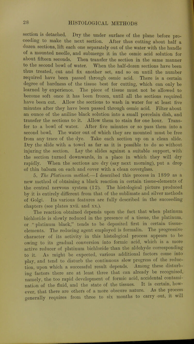 section is detached. Dry tlie under surface of the plane before pro- ceeding to make the next section. After thus cutting about half a dozen sections, lift each one separately out of the water with the handle of a mounted needle, and submerge it in the osmic acid solution for about fifteen seconds. Then transfer the section in the same manner to the second bowl of water. When the half-dozen sections have been thus treated, cut and fix another set, and so on until the number required have been passed through osmic acid. There is a certain degree of hardness of the tissue best for cutting, which can only be learned by experience. The piece of tissue must not be allowed to become soft once it has been frozen, until all the sections required have been cut. Allow the sections to wash in water for at least five minutes after they have been passed through osmic acid. Filter about an ounce of the aniline black solution into a small porcelain dish, and transfer the sections to it. Allow them to stain for one hour. Trans- fer to a bowl of water. After five minutes or so pass them into a second bowl. The water out of which they are mounted must be free from any trace of the dye. Take each section up on a clean slide. Dry the slide with a towel as far as it is possible to do so without injuring the section. Lay the slides against a suitable support, with the section turned downwards, in a place in which they will dry rapidly. When the sections are dry (say next morning), put a drop of thin balsam on each and cover with a clean coverglass. 5. The Platinum method.—I described this process in 1899 as a new method of obtaining a black reaction in certain tissue-elements of the central nervous system (12). The histological picture produced by it is entirely different from that of the sublimate and silver methods of Golgi. Its various features are fully described in the succeeding chapters (see plates xvii. and xx.). The reaction obtained depends upon the fact that when platinum bichloride is slowly reduced in the presence of a tissue, the platinum, or  platinum black, tends to be deposited first in certain tissue- elements. The reducing agent employed is formalin. The progressive character of its activity in this histological process appears to be owing to its gradual conversion into formic acid, which is a more active reducer of platinum bichloride than the aldehyde corresponding to it. As might be expected, various additional factors come into play, and tend to disturb the continuous slow progress of the reduc- tion, upon which a successful result depends. Among these disturb- ing factors there are at least three that can already be recognised, namely, the too rapid development of formic acid, accidental contami- nation of tlie fluid, and the state of the tissues. It is certain, how- ever, that there are otliers of a more obscure nature. As the process generally requires from three to six months to carry out, it will