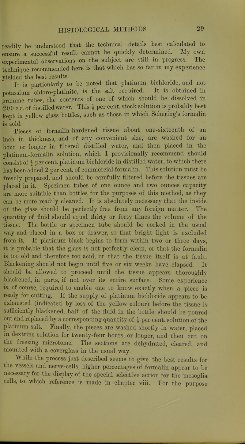 readily be understood that the technical details best calculated to ensure a successful result cannot be quickly determined. My own experimental observations on the subject are still in progress. The technique recommended here is that which has so far in my experience yielded the best results. It is particularly to be noted that platinum bichloride, and not potassium chloro-platinite, is the salt required. It is obtained in £Tramme tubes, the contents of one of which should be dissolved in 200 c.c. of distilled water. This | per cent, stock solution is probably best kept in yellow glass bottles, such as those in which Schering's formalin is sold. Pieces of formalin-hardened tissue about one-sixteenth of an inch in thickness, and of any convenient size, are washed for an hour or longer in filtered distilled water, and then placed in the platinum-formahn solution, which I provisionally recommend should consist of ^ per cent, platinum bichloride in distilled water, to which there has been added 2 per cent, of commercial formalin. This solution must be freshly prepared, and should be carefully filtered before the tissues are placed in it. Specimen tubes of one ounce and two ounces capacity are more suitable than bottles for the purposes of this method, as they can be more readily cleaned. It is absolutely necessary that the inside of the glass should be perfectly free from any foreign matter. The quantity of fluid should equal thirty or forty times the volume of the tissue. The bottle or specimen tube should be corked in the usual way and placed in a box or drawer, so that bright light is excluded from it. If platinum black begins to form within two or three days, it is probable that the glass is not perfectly clean, or that the formalin is too old and therefore too acid, or that the tissue itself is at fault. Blackening should not begin until five or six weeks have elapsed. It should be allowed to proceed until the tissue appears thoroughly blackened, in parts, if not over its entire surface. Some experience is, of course, required to enable one to know exactly when a piece is ready for cutting. If the supply of platinum bichloride appears to be exhausted (indicated by loss of the yellow colour) before the tissue is sufficiently blackened, half of the fluid in the bottle should be poured out and replaced by a corresponding quantity of h per cent, solution of the platinum salt. Finally, the pieces are washed shortly in water, placed in'dextrine solution for twenty-four hours, or longer, and then cut on the freezing microtome. The sections are dehydrated, cleared, and mounted with a coverglass in the usual way. While the process just described seems to give the best results for the vessels and nerve-cells, higher percentages of formalin appear to be necessary for the display of the special selective action for the mesoglia cells, to which reference is made in chapter viii. For the purpose
