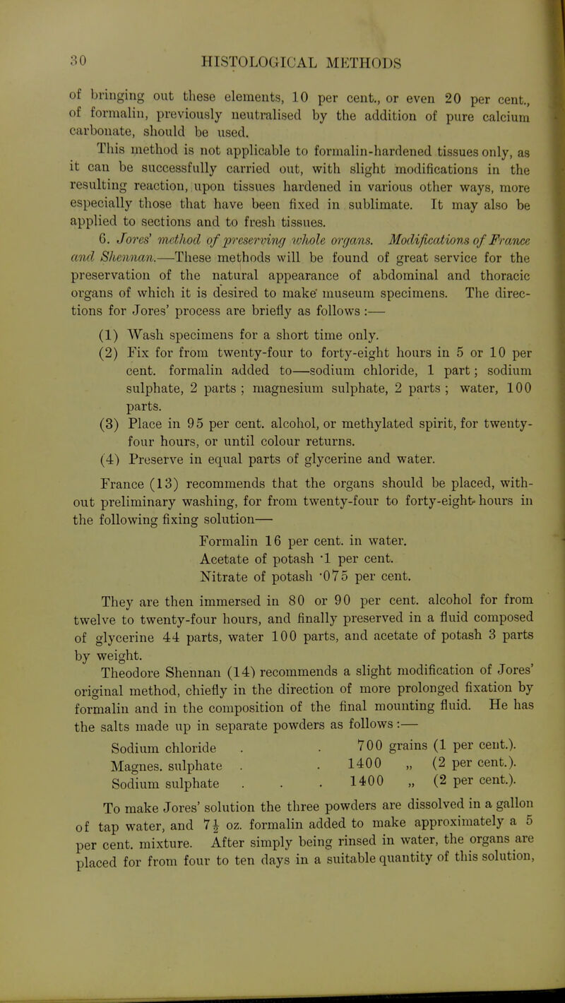 of bringing out these elements, 10 per cent., or even 20 per cent., of formalin, previously neutralised by the addition of pure calcium carbonate, should be used. This method is not applicable to formalin-hardened tissues only, as it can be successfully carried out, with slight modifications in the resulting reaction, upon tissues hardened in various other ways, more especially those that have been fixed in sublimate. It may also be applied to sections and to fresh tissues. 6. Jores' method of preserving whole organs. Modifications of Franx^e and Shennan.—These methods will be found of great service for the preservation of the natural appearance of abdominal and thoracic organs of which it is desired to make' museum specimens. The direc- tions for Jores' process are briefly as follows :— (1) Wash specimens for a short time only. (2) Fix for from twenty-four to forty-eight hours in 5 or 10 per cent, formalin added to—sodium chloride, 1 part; sodium sulphate, 2 parts ; magnesium sulphate, 2 parts ; water, 100 parts. (3) Place in 9 5 per cent, alcohol, or methylated spirit, for twenty- four hours, or until colour returns, (4) Preserve in equal parts of glycerine and water. France (13) recommends that the organs should be placed, with- out preliminary washing, for from twenty-four to forty-eight-hours in the following fixing solution— Formalin 16 per cent, in water. Acetate of potash 1 per cent. Nitrate of potash 075 per cent. They are then immersed in 80 or 90 per cent, alcohol for from twelve to twenty-four hours, and finally preserved in a fluid composed of glycerine 44 parts, water 100 parts, and acetate of potash 3 parts by weight. Theodore Shennan (14) recommends a slight modification of Jores' original method, chiefly in the direction of more prolonged fixation by formalin and in the composition of the final mounting fluid. He has the salts made up in separate powders as follows:— Sodium chloride . . 700 grains (1 per cent.). Magnes. sulphate . . 1400 „ (2 per cent.). Sodium sulphate . . . 1400 „ (2 per cent.). To make Jores' solution the three powders are dissolved in a gallon of tap water, and 7| oz. formalin added to make approximately a 5 per cent, mixture. After simply being rinsed in water, the organs are placed for from four to ten days in a suitable quantity of this solution.