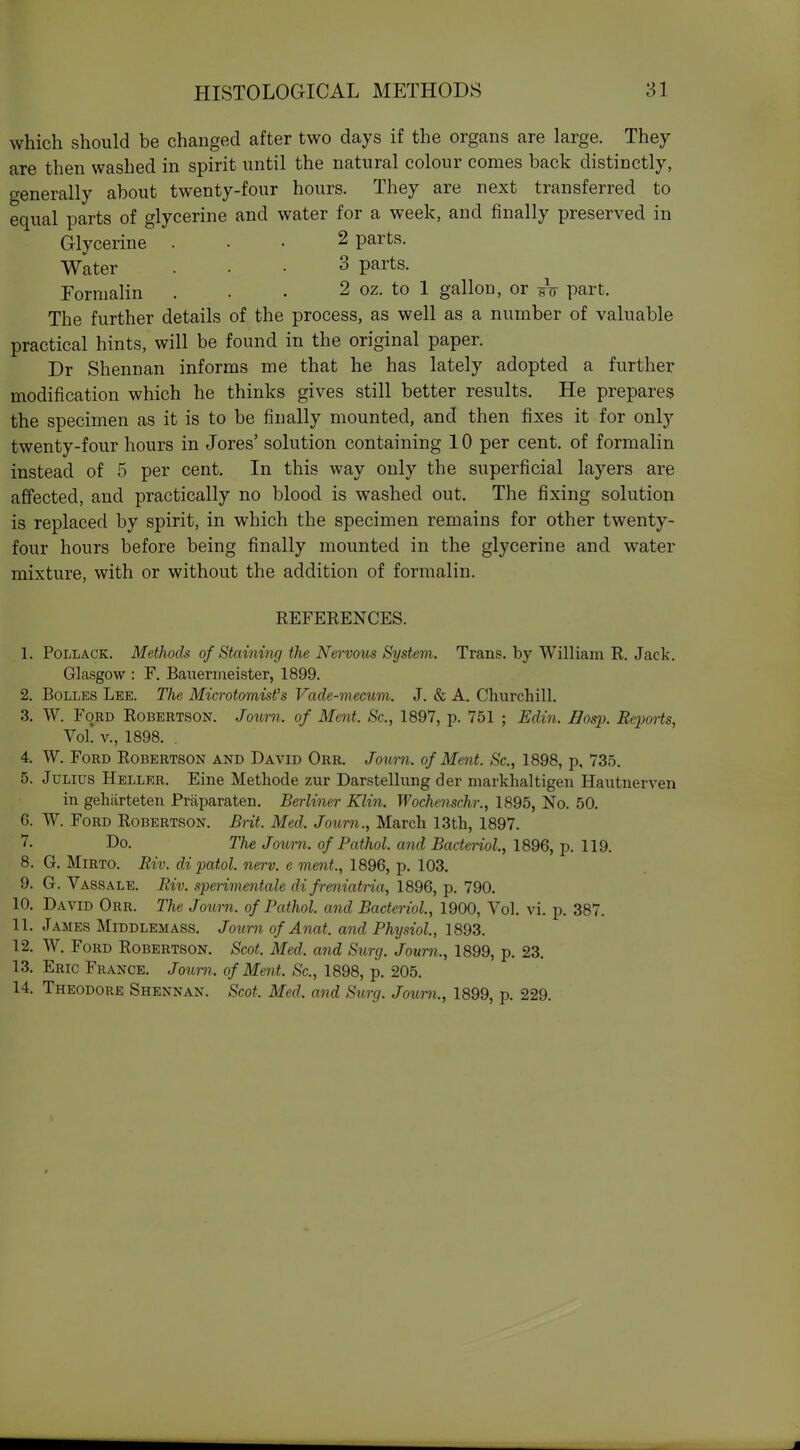 which should be changed after two days if the organs are large. They are then washed in spirit until the natural colour comes back distinctly, o-enerally about twenty-four hours. They are next transferred to equal parts of glycerine and water for a week, and finally preserved in Glycerine ... 2 parts. Water ... 3 parts. Formalin . . • 2 oz. to 1 gallon, or wu part. The further details of the process, as well as a number of valuable practical hints, will be found in the original paper. Dr Shennan informs me that he has lately adopted a further modification which he thinks gives still better results. He prepares the specimen as it is to be finally mounted, and then fixes it for only twenty-four hours in Jores' solution containing 10 per cent, of formalin instead of 5 per cent. In this way only the superficial layers are affected, and practically no blood is washed out. The fixing solution is replaced by spirit, in which the specimen remains for other twenty- four hours before being finally mounted in the glycerine and water mixture, with or without the addition of formalin. REFERENCES. 1. Pollack. Methods of Staining the Nervoxis System. Trans, by William R. Jack. Glasgow : F. Baueriaeister, 1899. 2. BoLLES Lee. The Microtomisfs Vade-mecum. J. & A. Churchill. 3. W. Ford Robertson. Journ. of Ment. Sc., 1897, p. 751 ; Edin. IJosp. Reports, Vol. v., 1898. . 4. W. Ford Robertson and David Orr. Joum. of Ment. Sc., 1898, p, 735. 5. Julius Heller. Eine Methode zur Darstellung der markhaltigen Hautnerven in geliiirteten Praparaten. Berliner Klin. Wochcnschr., 1895, No. 50. G. W. Ford Robertson. Brit. Med. Journ., March 13th, 1897. 7. Do. The Joui-n. of Pathol, and Bacteriol., 1896, p. 119. 8. G. MiRTO. Riv. dipatol. nerv. e ment., 1896, p. 103. 9. G. Vassale. Riv. speiimentale di freniatria, 1896, p. 790. 10. David Orr. The Journ. of Pathol, and Bacteriol, 1900, Vol. vi. p. 387. 11. James Middlemass. Journ of Anat. and Physiol, 1893. 12. W. Ford Robertson. Scot. Med. and Surg. Journ., 1899, p. 23. 13. Eric France. Joimi. of Ment. Sc., 1898, p. 205. 14. Theodore Shennan. Scot. Med. and Sicrg. Journ., 1899, p. 229.
