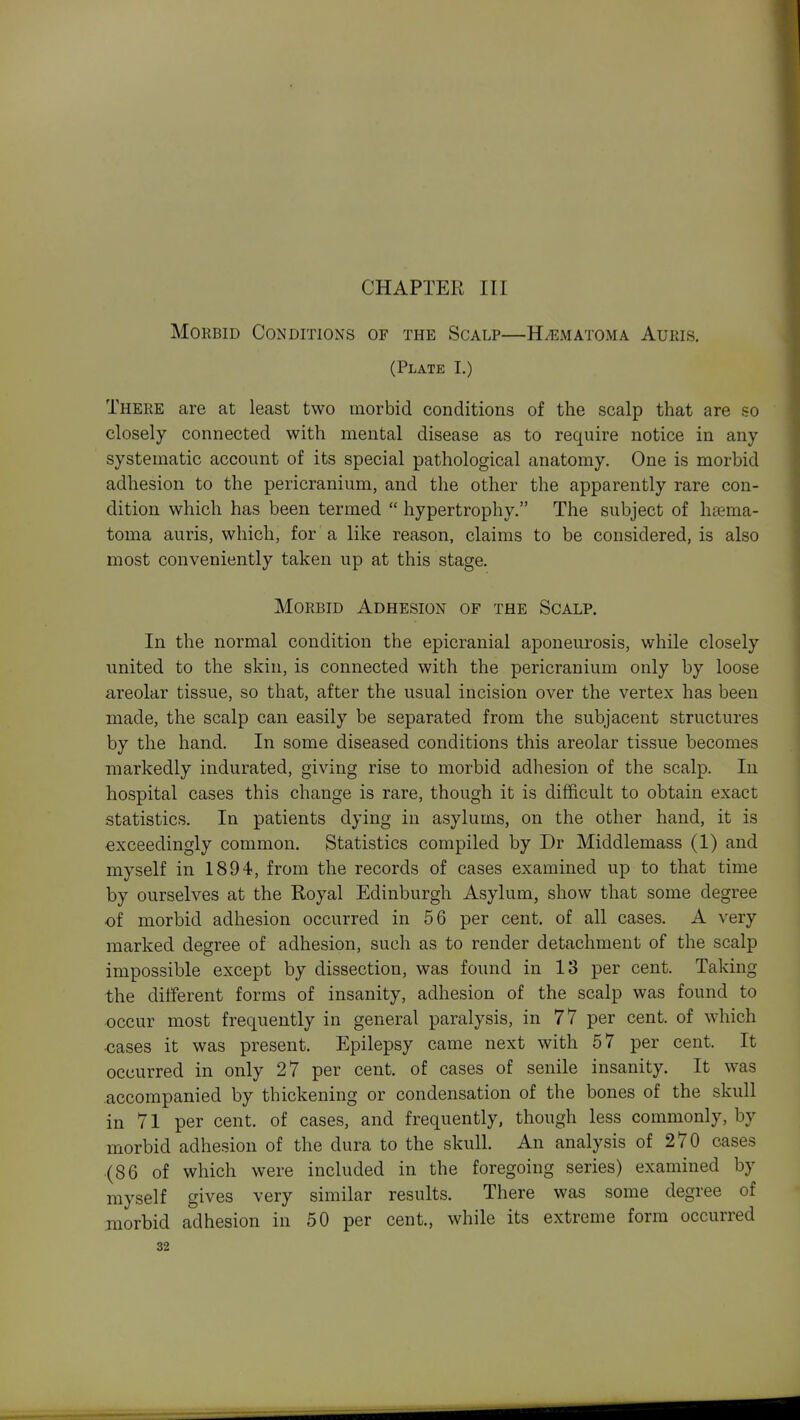 CHAPTER III Morbid Conditions of the Scalp—H^ematoma Aueis. (Plate I.) There are at least two morbid conditions of the scalp that are so closely connected with mental disease as to require notice in any- systematic account of its special pathological anatomy. One is morbid adhesion to the pericranium, and the other the apparently rare con- dition which has been termed  hypertrophy. The subject of htema- toma auris, which, for a like reason, claims to be considered, is also most conveniently taken up at this stage. Morbid Adhesion of the Scalp. In the normal condition the epicranial aponeurosis, while closely united to the skin, is connected with the pericranium only by loose areolar tissue, so that, after the usual incision over the vertex has been made, the scalp can easily be separated from the subjacent structures by the hand. In some diseased conditions this areolar tissue becomes markedly indurated, giving rise to morbid adhesion of the scalp. In hospital cases this change is rare, though it is difficult to obtain exact statistics. In patients dying in asylums, on the other hand, it is exceedingly common. Statistics compiled by Dr Middlemass (1) and myself in 1894, from the records of cases examined up to that time by ourselves at the Royal Edinburgh Asylum, show that some degree of morbid adhesion occurred in 56 per cent, of all cases. A very marked degree of adhesion, such as to render detachment of the scalp impossible except by dissection, was found in 13 per cent. Taking the different forms of insanity, adhesion of the scalp was found to occur most frequently in general paralysis, in 77 per cent, of which ■cases it was present. Epilepsy came next with 57 per cent. It occurred in only 27 per cent, of cases of senile insanity. It was accompanied by thickening or condensation of the bones of the skull in 71 per cent, of cases, and frequently, though less commonly, by morbid adhesion of the dura to the skull. An analysis of 270 cases (86 of which were included in the foregoing series) examined by myself gives very similar results. There was some degree of morbid adhesion in 50 per cent., while its extreme form occurred