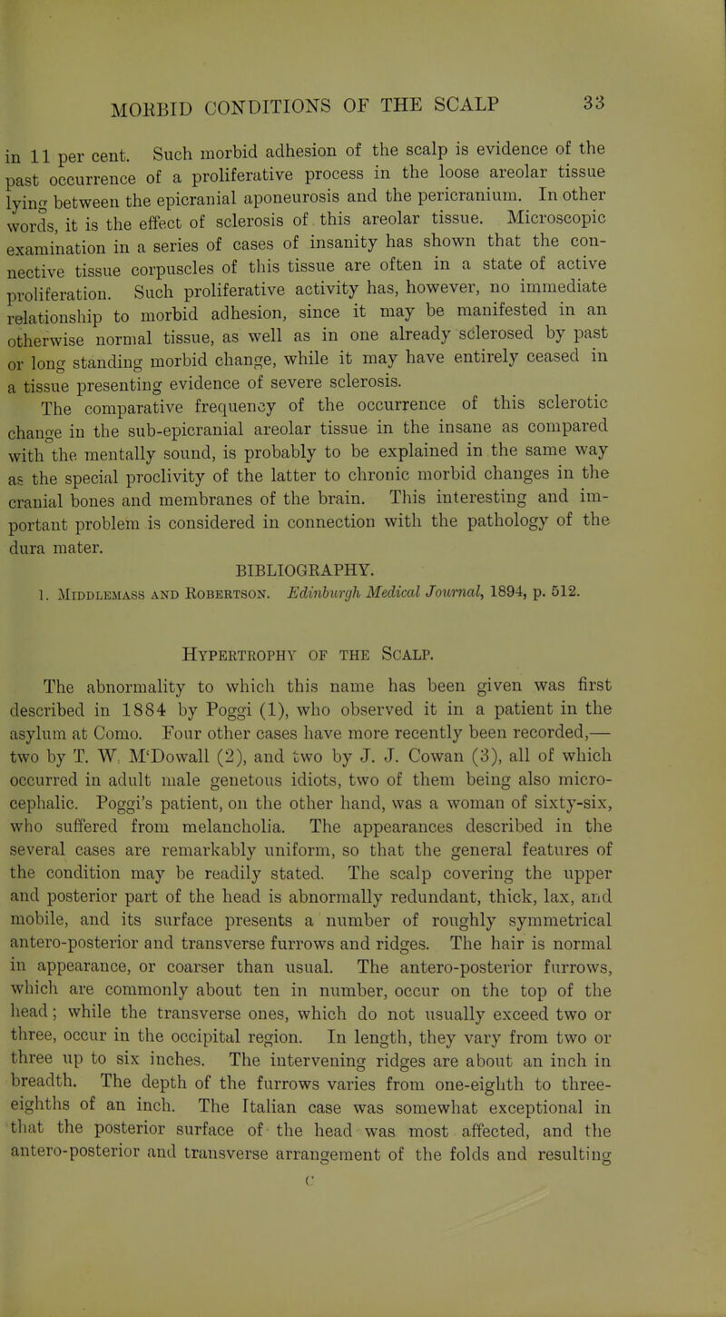 in 11 per cent. Such morbid adhesion of the scalp is evidence of the past occurrence of a proliferative process in the loose areolar tissue lying between the epicranial aponeurosis and the pericranium. In other words, it is the effect of sclerosis of this areolar tissue. Microscopic examination in a series of cases of insanity has shown that the con- nective tissue corpuscles of this tissue are often in a state of active proliferation. Such proliferative activity has, however, no immediate relationship to morbid adhesion, since it may be manifested in an otherwise normal tissue, as well as in one already sclerosed by past or long standing morbid change, while it may have entirely ceased in a tissue presenting evidence of severe sclerosis. The comparative frequency of the occurrence of this sclerotic change in the sub-epicranial areolar tissue in the insane as compared with the mentally sound, is probably to be explained in the same way as the special proclivity of the latter to chronic morbid changes in the cranial bones and membranes of the brain. This interesting and im- portant problem is considered in connection with the pathology of the dura mater. BIBLIOGRAPHY. 1. MiDDLEMASS AND RoBERTSON. Edinburgh Medical Journal, 1894, p. 512. Hypertrophy of the Scalp. The abnormality to which this name has been given was first described in 1884 by Poggi (1), who observed it in a patient in the asylum at Como. Four other cases have more recently been recorded,— two by T. W: M'Dowall (2), and two by J. J. Cowan (3), all of which occurred in adult male genetous idiots, two of them being also micro- cephalic. Poggi's patient, on the other hand, was a woman of sixty-six, who suffered from melancholia. The appearances described in the several cases are remarkably uniform, so that the general features of the condition may be readily stated. The scalp covering the upper and posterior part of the head is abnormally redundant, thick, lax, and mobile, and its surface presents a number of roughly symmetrical antero-posterior and transverse furrows and ridges. The hair is normal in appearance, or coarser than usual. The antero-posterior furrows, which are commonly about ten in number, occur on the top of the head; while the transverse ones, which do not usually exceed two or three, occur in the occipital region. In length, they vary from two or three up to six inches. The intervening ridges are about an inch in breadth. The depth of the furrows varies from one-eighth to three- eighths of an inch. The Italian case was somewhat exceptional in that the posterior surface of the head was most affected, and the antero-posterior and transverse arrangement of the folds and resulting c