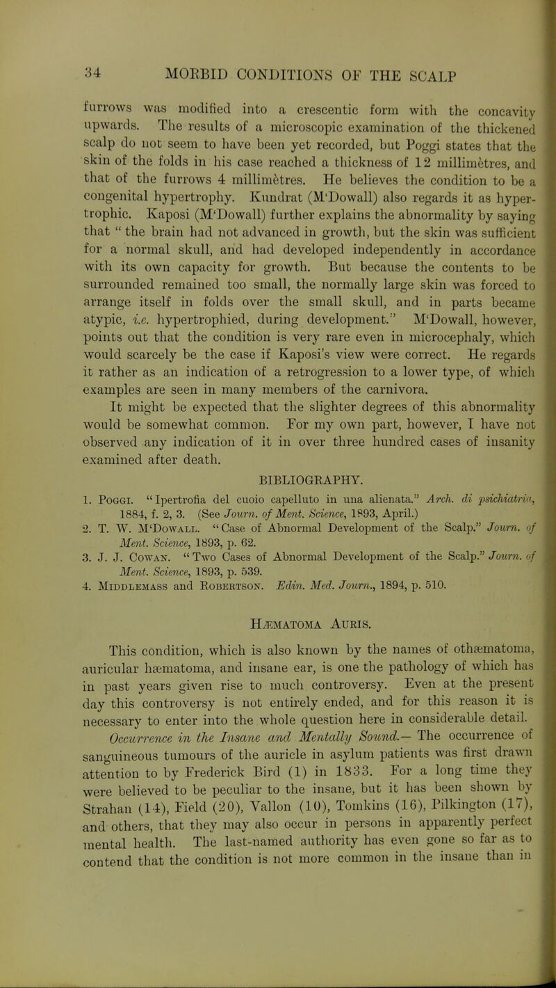 furrows was modified into a crescentic form with the concavity upwards. The results of a microscopic examination of the thickened scalp do not seem to have been yet recorded, but Poggi states that the skin of the folds in his case reached a thickness of 12 millimetres, and that of the furrows 4 millimetres. He believes the condition to be a congenital hypertrophy. Kundrat (M'Dowall) also regards it as hyper- trophic. Kaposi (M'Dowall) further explains the abnormality by saying that  the brain had not advanced in growth, but the skin was sufficient for a normal skull, and had developed independently in accordance with its own capacity for growth. But because the contents to be surrounded remained too small, the normally large skin was forced to arrange itself in folds over the small skull, and in parts became atypic, i.e. hypertrophied, during development.'' M'Dowall, however, points out that the condition is very rare even in microcephaly, which would scarcely be the case if Kaposi's view were correct. He regards it rather as an indication of a retrogression to a lower type, of which examples are seen in many members of the carnivora. It might be expected that the slighter degrees of this abnormality would be somewhat common. For my own part, however, I have not observed any indication of it in over three hundred cases of insanity examined after death. BIBLIOGKAPHY. 1. Poggi. Ipertrofia del cuoio capelluto in una alienata. Arch, di 2Jsichiatna, 1884, f. 2, 3. (See Journ. of Ment. Science, 1P93, April.) 2. T. W. M'Dowall. Case of Abnormal Development of tlie Scalp. Journ. of Ment. Science, 1893, p. 62. 3. J. J. Cowan. Two Cases of Abnormal Development of the Scalp./oitm. of Ment. Science, 1893, p. 539. 4. MiDDLEMASS and Robertson. Edin. Med. Journ., 1894, p. 510. H^.MATOMA AURIS. This condition, which is also known by the names of othaematoma, auricular hsematoma, and insane ear, is one the pathology of which has in past years given rise to much controversy. Even at the present day this controversy is not entirely ended, and for this reason it is necessary to enter into the whole question here in considerable detail. Occurrence in the Insane and Mentally Sound.— The occurrence of sanguineous tumours of the auricle in asylum patients was first drawn attention to by Frederick Bird (1) in 1833. For a long time they were believed to be peculiar to the insane, but it has been shown by Strahan (14), Field (20), Vallon (10), Tomkins (16), Pilkington (17), and others, that they may also occur in persons in apparently perfect mental health. The last-named authority has even gone so far as to contend that the condition is not more common in the insane than m