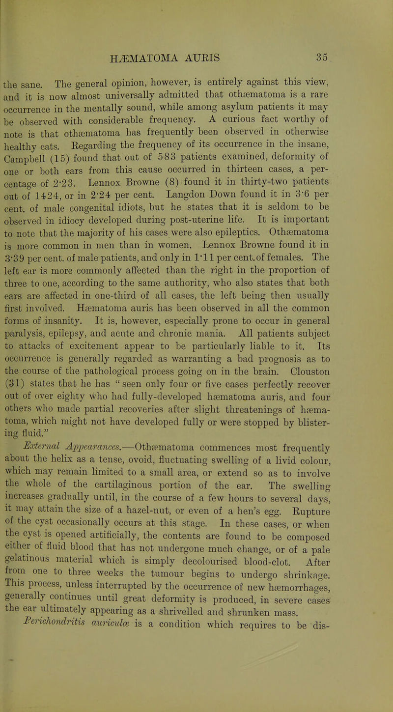 the sane. The general opinion, however, is entirely against this view, and it is now almost universally admitted that othcnematoma is a rare occurrence in the mentally sound, while among asylum patients it may be observed with considerable frequency. A curious fact worthy of note is that othtematoma has frequently been observed in otherwise healthy cats. Regarding the frequency of its occurrence in the insane, Campbell (15) found that out of 583 patients examined, deformity of one or both ears from this cause occurred in thirteen cases, a per- centage of 2-23. Lennox Browne (8) found it in thirty-two patients out of 1424, or in 2'24 per cent. Langdon Down found it in 3*6 per cent, of male congenital idiots, but he states that it is seldom to be observed in idiocy developed during post-uterine life. It is important to note that the majority of his cases were also epileptics. Othsematoma is more common in men than in women. Lennox Browne found it in 3-39 per cent, of male patients, and only in 1*11 per cent.of females. The left ear is more commonly affected than the right in the proportion of three to one, according to the same authority, who also states that both ears are affected in one-third of all cases, the left being then usually first involved. Hsematoma auris has been observed in all the common forms of insanity. It is, however, especially prone to occur in general paralysis, epilepsy, and acute and chronic mania. All patients subject to attacks of excitement appear to be particularly liable to it. Its occurrence is generally regarded as warranting a bad prognosis as to the course of the pathological process going on in the brain. Clouston (31) states that he has seen only foar or five cases perfectly recover out of over eighty who had fully-developed haematoma auris, and four others who made partial recoveries after slight threatenings of haema- toma, which might not have developed fully or were stopped by blister- ing fluid. External Appearances.—Othtpmatoma commences most frequently about the helix as a tense, ovoid, fluctuating swelling of a livid colour, which may remain limited to a small area, or extend so as to involve the whole of the cartilaginous portion of the ear. The swelling increases gradually until, in the course of a few hours to several days, it may attain the size of a hazel-nut, or even of a hen's egg. Rupture of the cyst occasionally occurs at this stage. In these cases, or when the cyst is opened artificially, the contents are found to be composed either of fluid blood that has not undergone much change, or of a pale gelatinous material which is simply decolourised blood-clot. After from one to three weeks the tumour begins to undergo shrinkage. This process, unless interrupted by the occurrence of new haemorrhages, generally continues until great deformity is produced, in severe cases the ear ultimately appearing as a shrivelled and shrunken mass. FerichoTidritis auriculae is a condition which requires to be dis-