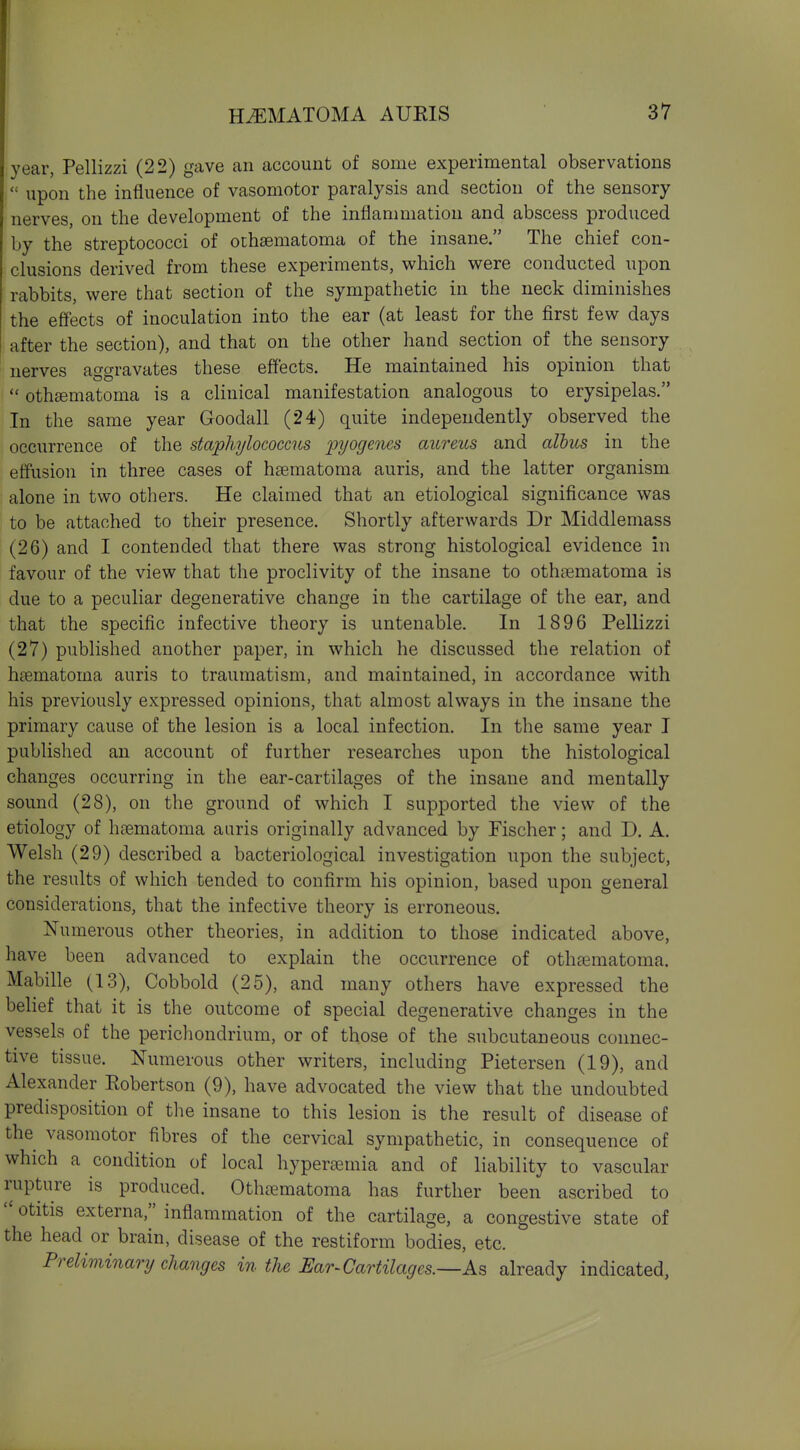 HEMATOMA AURIS 37 year, Pellizzi (22) gave an account of some experimental observations  upon the influence of vasomotor paralysis and section of the sensory nerves, on the development of the inflammation and abscess produced by the streptococci of othsematoma of the insane. The chief con- clusions derived from these experiments, which were conducted upon rabbits, were that section of the sympathetic in the neck diminishes the effects of inoculation into the ear (at least for the first few days after the section), and that on the other hand section of the sensory nerves aggravates these effects. He maintained his opinion that  othematoma is a clinical manifestation analogous to erysipelas. In the same year Goodall (24) quite independently observed the occurrence of the staphylococcus pyogenes aureus and albus in the effusion in three cases of hsematoma auris, and the latter organism alone in two others. He claimed that an etiological significance was to be attached to their presence. Shortly afterwards Dr Middlemass (26) and I contended that there was strong histological evidence in favour of the view that the proclivity of the insane to othsematoma is due to a peculiar degenerative change in the cartilage of the ear, and that the specific infective theory is untenable. In 1896 Pellizzi (27) published another paper, in which he discussed the relation of h^ematoma auris to traumatism, and maintained, in accordance with his previously expressed opinions, that almost always in the insane the primary cause of the lesion is a local infection. In the same year I published an account of further researches upon the histological changes occurring in the ear-cartilages of the insane and mentally sound (28), on the ground of which I supported the view of the etiology of heematoma auris originally advanced by Fischer; and D. A. Welsh (29) described a bacteriological investigation upon the subject, the results of which tended to confirm his opinion, based upon general considerations, that the infective theory is erroneous. Numerous other theories, in addition to those indicated above, have been advanced to explain the occurrence of othtematoma. Mabille (13), Cobbold (25), and many others have expressed the belief that it is the outcome of special degenerative changes in the vessels of the perichondrium, or of those of the subcutaneous connec- tive tissue. Numerous other writers, including Pietersen (19), and Alexander Robertson (9), have advocated the view that the undoubted predisposition of the insane to this lesion is the result of disease of the vasomotor fibres of the cervical sympathetic, in consequence of which a condition of local hyperaemia and of liability to vascular rupture is produced. Othcnematoma has further been ascribed to  otitis externa, inflammation of the cartilage, a congestive state of the head or brain, disease of the restiform bodies, etc. Preliminary changes in the Ear^Cartilagcs.—As already indicated.