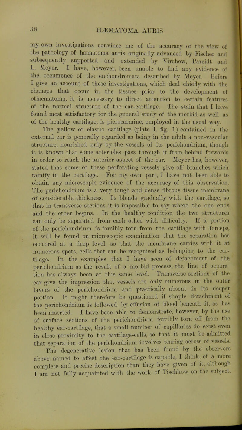 my own investigations convince me of the accuracy of the view of the pathology of hrematoma auris originally advanced by Fischer and subsequently supported and extended by Virchow, Pareidt and L. Meyer. I have, however, been unable to find any evidence of the occurrence of the enchondroniata described by Meyer. Before I give an account of these investigations, which deal chiefly with the changes that occur in the tissues prior to the development of othjematoma, it is necessary to direct attention to certain features of the normal structure of the ear-cartilage. The stain that I have found most satisfactory for the general study of the morbid as well as of the healthy cartilage, is picrocarmine, employed in the usual way. The yellow or elastic cartilage (plate 1. fig. 1) contained in the external ear is generally regarded as being in the adult a non-vascular structure, nourished only by the vessels of its perichondrium, though it is known that some arterioles pass through it from behind forwards in order to reach the anterior aspect of the ear. Meyer has, however, stated that some of these perforating vessels give off branches which ramify in the cartilage. For my own part, I have not been able to obtain any microscopic evidence of the accuracy of this observation. The perichondrium is a very tough and dense fibrous tissue membrane of considerable thickness. It blends gradually with the cartilage, so that in transverse sections it is impossible to say where the one ends and the other begins. In the healthy condition the two structures can only be separated from each other with difficulty. If a portion of the perichondrium is forcibly torn from the cartilage with forceps, it will be found on microscopic examination that the separation has occurred at a deep level, so that the membrane carries with it at numerous spots, cells that can be recognised as belonging to the car- tilage. In the examples that I have seen of detachment of the perichondrium as the result of a morbid process, the line of separa- tion has always been at this same level. Transverse sections of the ear give the impression that vessels are only numerous in the outer layers of the perichondrium and practically absent in its deeper portion. It might therefore be questioned if simple detachment of the perichondrium is followed by effusion of blood beneath it, as has been asserted. I have been able to demonstrate, however, by the use of surface sections of the perichondrium forcibly torn off from the healthy ear-cartilage, that a small number of capillaries do exist even in close proximity to the cartilage-cells, so that it must be admitted that separation of the perichondrium involves tearing across of vessels. The degenerative lesion that has been found by the observers above named to affect the ear-cartilage is capable, I think, of a more complete and precise description than they have given of it, although I am not fully acquainted with the work of Tischkow on the subject.