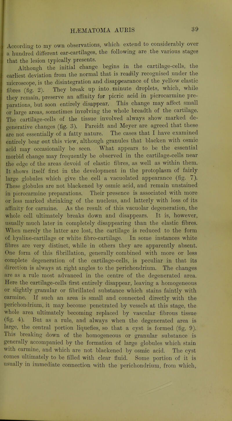 According to my own observations, whicli extend to considerably over a hundred different ear-cartilages, the following are the various stages that the lesion typically presents. Although the initial change begins in the cartilage-cells, the earliest deviation from the normal that is readily recognised under the microscope, is the disintegration and disappearance of the yellow elastic fibres (fig.'2). They break up into minute droplets, which, while they remain, preserve an affinity for picric acid in picrocarmine pre- parations, but soon entirely disappear. This change may affect small or large areas, sometimes involving the whole breadth of the cartilage. The cartilage-cells of the tissue involved always show marked de- generative changes (fig. 3). Pareidt and Meyer are agreed that these are not essentially of a fatty nature. The cases that I have examined entirely bear out this view, although granules that blacken with osmic acid may occasionally be seen. What appears to be the essential morbid change may frequently be observed in the cartilage-cells near the edge of the areas devoid of elastic fibres, as well as within them. It shows itself first in the development in the protoplasm of fairly large globules which give the cell a vacuolated appearance (fig. 7). These globules are not blackened by osmic acid, and remain unstained in picrocarmine preparations. Their presence is associated with more or less marked shrinking of the nucleus, and latterly with loss of its affinity for carmine. As the result of this vacuolar degeneration, the whole cell ultimately breaks down and disappears. It is, however, usually much later in completely disappearing than the elastic fibres. When merely the latter are lost, the cartilage is reduced to the form of hyaline-cartilage or white fibro-cartilage. In some instances white fibres are very distinct, while in others they are apparently absent. One form of this fibrillation, generally combined with more or less complete degeneration of the cartilage-cells, is peculiar in that its direction is always at right angles to the perichondrium. The changes are as a rule most advanced in the centre of the degenerated area. Here the cartilage-cells first entirely disappear, leaving a homogeneous or slightly granular or fibrillated substance which stains faintly with carmine. If such an area is small and connected directly with the perichondrium, it may become penetrated by vessels at this stage, the whole area ultimately becoming replaced by vascular fibrous tissue (fig. 4). But as a rule, and always when the degenerated area is large, the central portion liquefies, so that a cyst is formed (fig. 9). This breaking down of the homogeneous or granular substance is generally accompanied by the formation of large globules which stain with carmine, and which are not blackened by osmic acid. The cyst comes ultimately to be filled with clear fiuid. Some portion of it is usually in immediate connection vvith the perichondrium, from which.