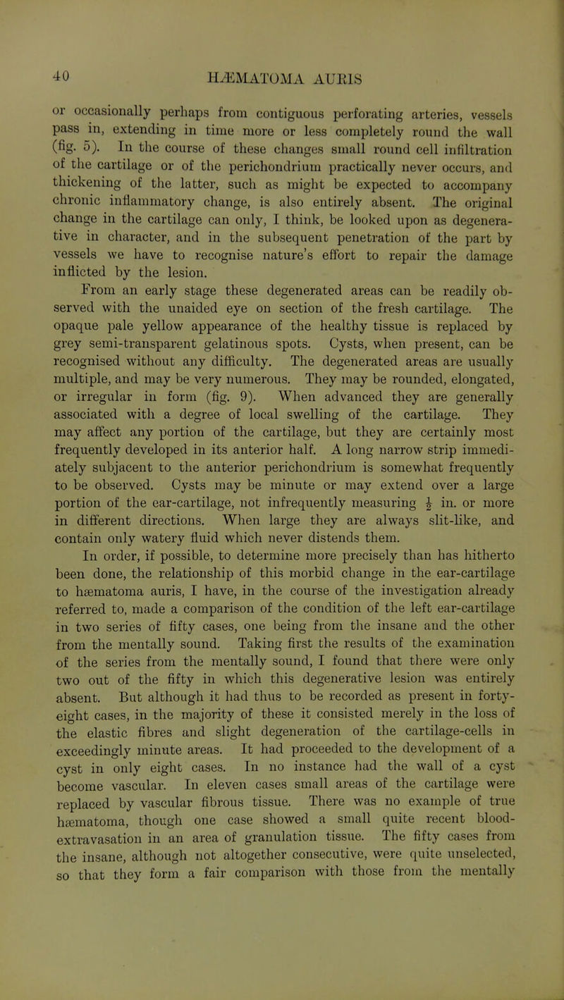 or occasionally perhaps from contiguous perforating arteries, vessels pass in, extending in time more or less completely round the wall (fig. 5). In the course of these changes small round cell infiltration of the cartilage or of the perichondrium practically never occurs, and thickening of the latter, such as might be expected to accompany chronic inflammatory change, is also entirely absent. The original change in the cartilage can only, I think, be looked upon as degenera- tive in character, and in the subsequent penetration of the part by vessels we have to recognise nature's effort to repair the damage inflicted by the lesion. From an early stage these degenerated areas can be readily ob- served with the unaided eye on section of the fresh cartilage. The opaque pale yellow appearance of the healthy tissue is replaced by grey semi-transparent gelatinous spots. Cysts, when present, can be recognised without any difficulty. The degenerated areas are usually multiple, and may be very numerous. They may be rounded, elongated, or irregular in form (fig. 9). When advanced they are generally associated with a degree of local swelling of the cartilage. They may affect any portion of the cartilage, but they are certainly most frequently developed in its anterior half. A long narrow strip immedi- ately subjacent to the anterior perichondrium is somewhat frequently to be observed. Cysts may be minute or may extend over a large portion of the ear-cartilage, not infrequently measuring ^ in. or more in different directions. When large they are always slit-like, and contain only watery fluid which never distends them. In order, if possible, to determine more precisely than has hitherto been done, the relationship of this morbid change in the ear-cartilage to haematoma amis, I have, in the course of the investigation already referred to, made a comparison of the condition of the left ear-cartilage in two series of fifty cases, one being from tlie insane and the other from the mentally sound. Taking first the results of the examination of the series from the mentally sound, I found that there were only two out of the fifty in which this degenerative lesion was entirely absent. But although it had thus to be recorded as present in forty- eight cases, in the majority of these it consisted merely in the loss of the elastic fibres and slight degeneration of the cartilage-cells in exceedingly minute areas. It had proceeded to the development of a cyst in only eight cases. In no instance had the wall of a cyst become vascular. In eleven cases small areas of the cartilage were replaced by vascular fibrous tissue. There was no example of true h£ematoma, though one case showed a small quite recent blood- extravasation in an area of granulation tissue. The fifty cases from the insane, although not altogether consecutive, were quite unselected, so that they form a fair comparison with those from the mentally
